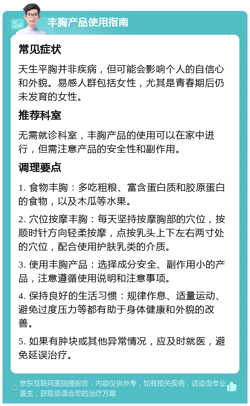 丰胸产品使用指南 常见症状 天生平胸并非疾病，但可能会影响个人的自信心和外貌。易感人群包括女性，尤其是青春期后仍未发育的女性。 推荐科室 无需就诊科室，丰胸产品的使用可以在家中进行，但需注意产品的安全性和副作用。 调理要点 1. 食物丰胸：多吃粗粮、富含蛋白质和胶原蛋白的食物，以及木瓜等水果。 2. 穴位按摩丰胸：每天坚持按摩胸部的穴位，按顺时针方向轻柔按摩，点按乳头上下左右两寸处的穴位，配合使用护肤乳类的介质。 3. 使用丰胸产品：选择成分安全、副作用小的产品，注意遵循使用说明和注意事项。 4. 保持良好的生活习惯：规律作息、适量运动、避免过度压力等都有助于身体健康和外貌的改善。 5. 如果有肿块或其他异常情况，应及时就医，避免延误治疗。