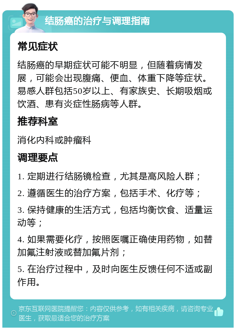 结肠癌的治疗与调理指南 常见症状 结肠癌的早期症状可能不明显，但随着病情发展，可能会出现腹痛、便血、体重下降等症状。易感人群包括50岁以上、有家族史、长期吸烟或饮酒、患有炎症性肠病等人群。 推荐科室 消化内科或肿瘤科 调理要点 1. 定期进行结肠镜检查，尤其是高风险人群； 2. 遵循医生的治疗方案，包括手术、化疗等； 3. 保持健康的生活方式，包括均衡饮食、适量运动等； 4. 如果需要化疗，按照医嘱正确使用药物，如替加氟注射液或替加氟片剂； 5. 在治疗过程中，及时向医生反馈任何不适或副作用。