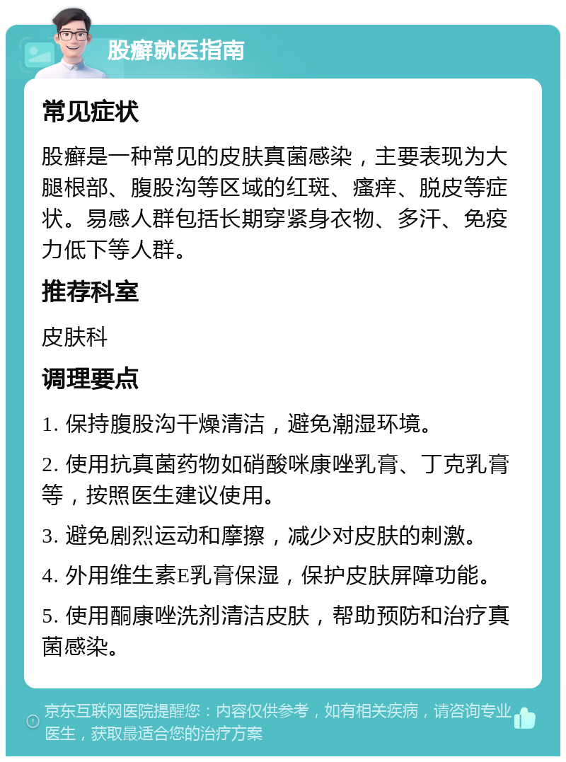 股癣就医指南 常见症状 股癣是一种常见的皮肤真菌感染，主要表现为大腿根部、腹股沟等区域的红斑、瘙痒、脱皮等症状。易感人群包括长期穿紧身衣物、多汗、免疫力低下等人群。 推荐科室 皮肤科 调理要点 1. 保持腹股沟干燥清洁，避免潮湿环境。 2. 使用抗真菌药物如硝酸咪康唑乳膏、丁克乳膏等，按照医生建议使用。 3. 避免剧烈运动和摩擦，减少对皮肤的刺激。 4. 外用维生素E乳膏保湿，保护皮肤屏障功能。 5. 使用酮康唑洗剂清洁皮肤，帮助预防和治疗真菌感染。