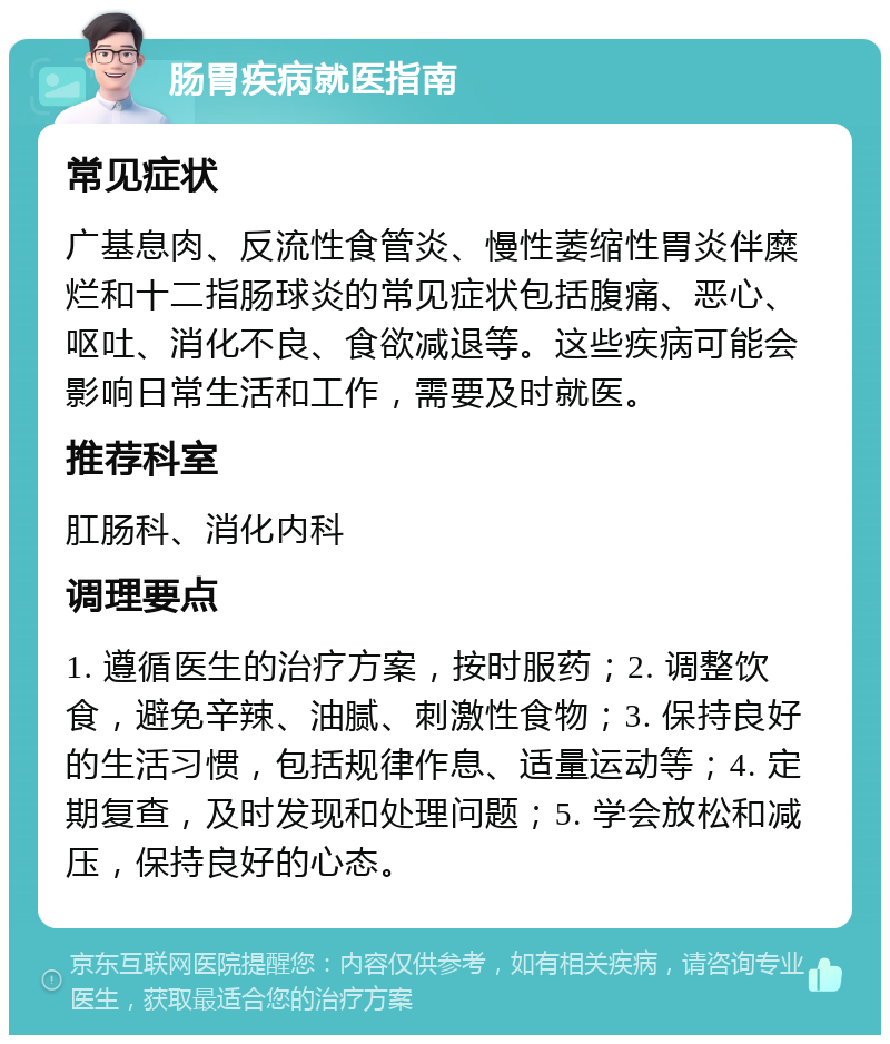 肠胃疾病就医指南 常见症状 广基息肉、反流性食管炎、慢性萎缩性胃炎伴糜烂和十二指肠球炎的常见症状包括腹痛、恶心、呕吐、消化不良、食欲减退等。这些疾病可能会影响日常生活和工作，需要及时就医。 推荐科室 肛肠科、消化内科 调理要点 1. 遵循医生的治疗方案，按时服药；2. 调整饮食，避免辛辣、油腻、刺激性食物；3. 保持良好的生活习惯，包括规律作息、适量运动等；4. 定期复查，及时发现和处理问题；5. 学会放松和减压，保持良好的心态。