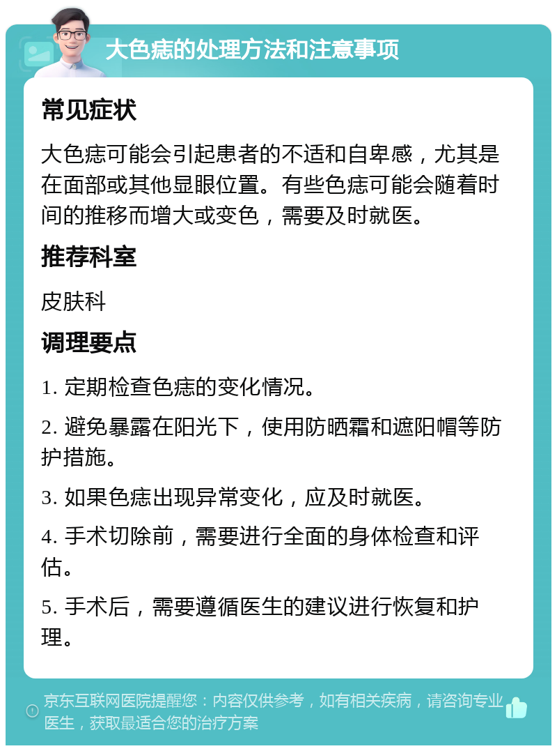 大色痣的处理方法和注意事项 常见症状 大色痣可能会引起患者的不适和自卑感，尤其是在面部或其他显眼位置。有些色痣可能会随着时间的推移而增大或变色，需要及时就医。 推荐科室 皮肤科 调理要点 1. 定期检查色痣的变化情况。 2. 避免暴露在阳光下，使用防晒霜和遮阳帽等防护措施。 3. 如果色痣出现异常变化，应及时就医。 4. 手术切除前，需要进行全面的身体检查和评估。 5. 手术后，需要遵循医生的建议进行恢复和护理。