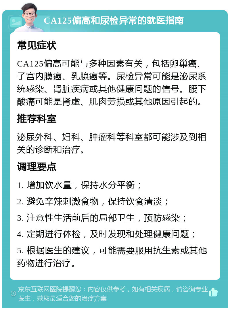 CA125偏高和尿检异常的就医指南 常见症状 CA125偏高可能与多种因素有关，包括卵巢癌、子宫内膜癌、乳腺癌等。尿检异常可能是泌尿系统感染、肾脏疾病或其他健康问题的信号。腰下酸痛可能是肾虚、肌肉劳损或其他原因引起的。 推荐科室 泌尿外科、妇科、肿瘤科等科室都可能涉及到相关的诊断和治疗。 调理要点 1. 增加饮水量，保持水分平衡； 2. 避免辛辣刺激食物，保持饮食清淡； 3. 注意性生活前后的局部卫生，预防感染； 4. 定期进行体检，及时发现和处理健康问题； 5. 根据医生的建议，可能需要服用抗生素或其他药物进行治疗。