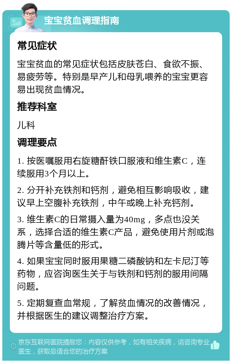 宝宝贫血调理指南 常见症状 宝宝贫血的常见症状包括皮肤苍白、食欲不振、易疲劳等。特别是早产儿和母乳喂养的宝宝更容易出现贫血情况。 推荐科室 儿科 调理要点 1. 按医嘱服用右旋糖酐铁口服液和维生素C，连续服用3个月以上。 2. 分开补充铁剂和钙剂，避免相互影响吸收，建议早上空腹补充铁剂，中午或晚上补充钙剂。 3. 维生素C的日常摄入量为40mg，多点也没关系，选择合适的维生素C产品，避免使用片剂或泡腾片等含量低的形式。 4. 如果宝宝同时服用果糖二磷酸钠和左卡尼汀等药物，应咨询医生关于与铁剂和钙剂的服用间隔问题。 5. 定期复查血常规，了解贫血情况的改善情况，并根据医生的建议调整治疗方案。