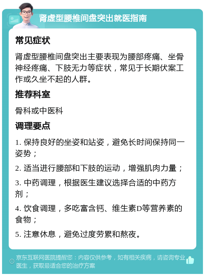 肾虚型腰椎间盘突出就医指南 常见症状 肾虚型腰椎间盘突出主要表现为腰部疼痛、坐骨神经疼痛、下肢无力等症状，常见于长期伏案工作或久坐不起的人群。 推荐科室 骨科或中医科 调理要点 1. 保持良好的坐姿和站姿，避免长时间保持同一姿势； 2. 适当进行腰部和下肢的运动，增强肌肉力量； 3. 中药调理，根据医生建议选择合适的中药方剂； 4. 饮食调理，多吃富含钙、维生素D等营养素的食物； 5. 注意休息，避免过度劳累和熬夜。