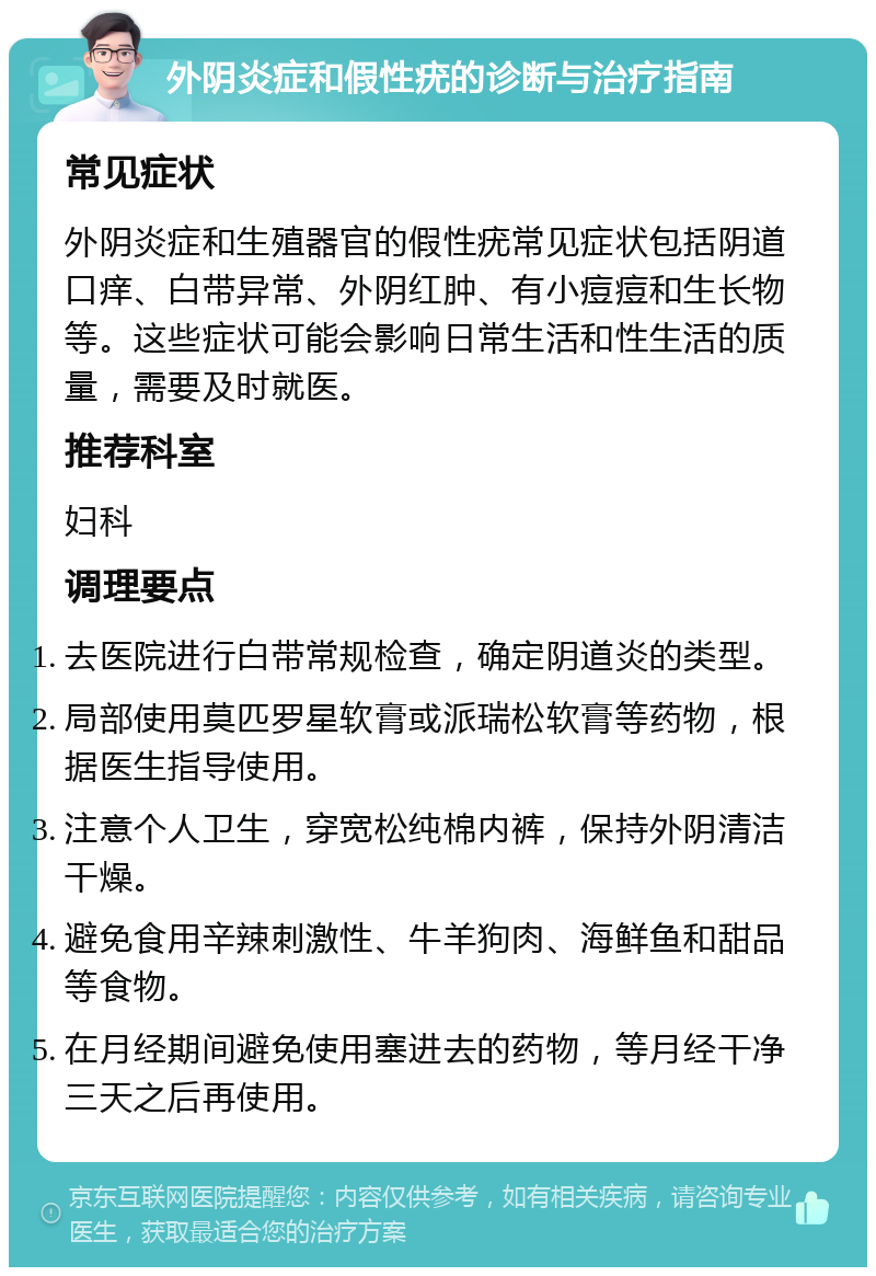 外阴炎症和假性疣的诊断与治疗指南 常见症状 外阴炎症和生殖器官的假性疣常见症状包括阴道口痒、白带异常、外阴红肿、有小痘痘和生长物等。这些症状可能会影响日常生活和性生活的质量，需要及时就医。 推荐科室 妇科 调理要点 去医院进行白带常规检查，确定阴道炎的类型。 局部使用莫匹罗星软膏或派瑞松软膏等药物，根据医生指导使用。 注意个人卫生，穿宽松纯棉内裤，保持外阴清洁干燥。 避免食用辛辣刺激性、牛羊狗肉、海鲜鱼和甜品等食物。 在月经期间避免使用塞进去的药物，等月经干净三天之后再使用。