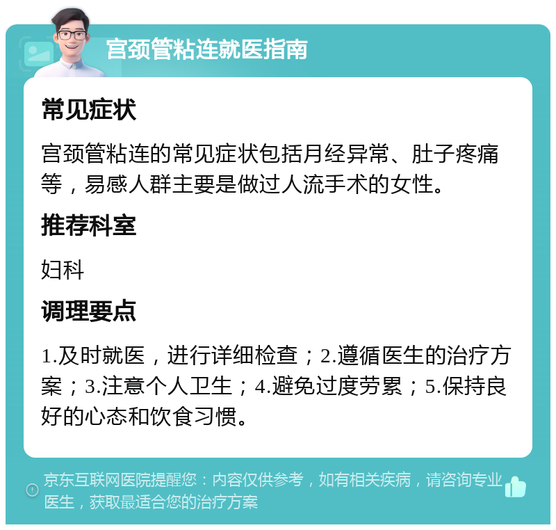 宫颈管粘连就医指南 常见症状 宫颈管粘连的常见症状包括月经异常、肚子疼痛等，易感人群主要是做过人流手术的女性。 推荐科室 妇科 调理要点 1.及时就医，进行详细检查；2.遵循医生的治疗方案；3.注意个人卫生；4.避免过度劳累；5.保持良好的心态和饮食习惯。