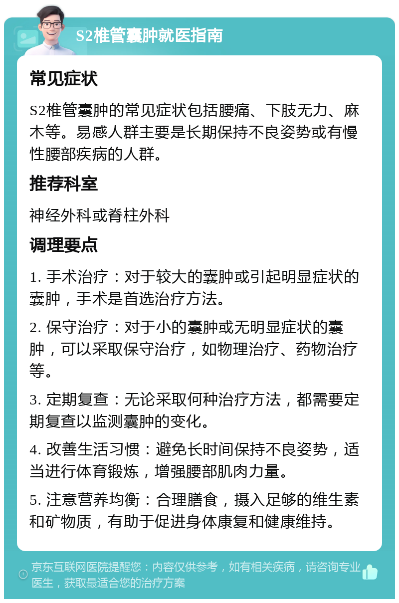 S2椎管囊肿就医指南 常见症状 S2椎管囊肿的常见症状包括腰痛、下肢无力、麻木等。易感人群主要是长期保持不良姿势或有慢性腰部疾病的人群。 推荐科室 神经外科或脊柱外科 调理要点 1. 手术治疗：对于较大的囊肿或引起明显症状的囊肿，手术是首选治疗方法。 2. 保守治疗：对于小的囊肿或无明显症状的囊肿，可以采取保守治疗，如物理治疗、药物治疗等。 3. 定期复查：无论采取何种治疗方法，都需要定期复查以监测囊肿的变化。 4. 改善生活习惯：避免长时间保持不良姿势，适当进行体育锻炼，增强腰部肌肉力量。 5. 注意营养均衡：合理膳食，摄入足够的维生素和矿物质，有助于促进身体康复和健康维持。