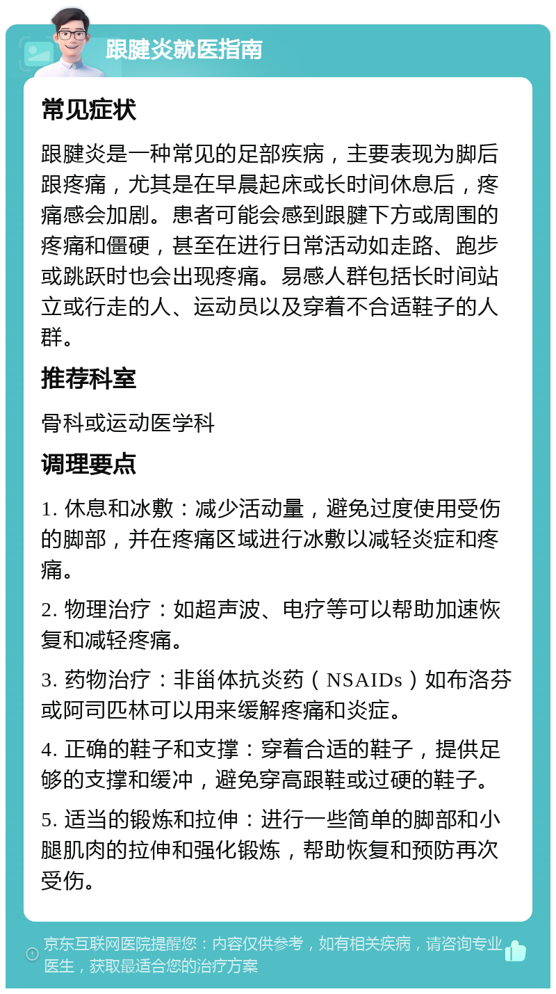 跟腱炎就医指南 常见症状 跟腱炎是一种常见的足部疾病，主要表现为脚后跟疼痛，尤其是在早晨起床或长时间休息后，疼痛感会加剧。患者可能会感到跟腱下方或周围的疼痛和僵硬，甚至在进行日常活动如走路、跑步或跳跃时也会出现疼痛。易感人群包括长时间站立或行走的人、运动员以及穿着不合适鞋子的人群。 推荐科室 骨科或运动医学科 调理要点 1. 休息和冰敷：减少活动量，避免过度使用受伤的脚部，并在疼痛区域进行冰敷以减轻炎症和疼痛。 2. 物理治疗：如超声波、电疗等可以帮助加速恢复和减轻疼痛。 3. 药物治疗：非甾体抗炎药（NSAIDs）如布洛芬或阿司匹林可以用来缓解疼痛和炎症。 4. 正确的鞋子和支撑：穿着合适的鞋子，提供足够的支撑和缓冲，避免穿高跟鞋或过硬的鞋子。 5. 适当的锻炼和拉伸：进行一些简单的脚部和小腿肌肉的拉伸和强化锻炼，帮助恢复和预防再次受伤。