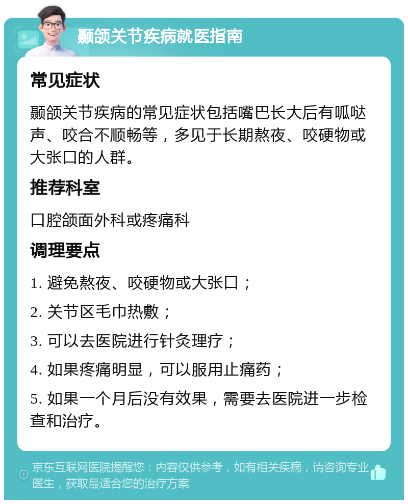 颞颌关节疾病就医指南 常见症状 颞颌关节疾病的常见症状包括嘴巴长大后有呱哒声、咬合不顺畅等，多见于长期熬夜、咬硬物或大张口的人群。 推荐科室 口腔颌面外科或疼痛科 调理要点 1. 避免熬夜、咬硬物或大张口； 2. 关节区毛巾热敷； 3. 可以去医院进行针灸理疗； 4. 如果疼痛明显，可以服用止痛药； 5. 如果一个月后没有效果，需要去医院进一步检查和治疗。