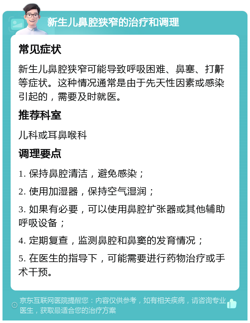 新生儿鼻腔狭窄的治疗和调理 常见症状 新生儿鼻腔狭窄可能导致呼吸困难、鼻塞、打鼾等症状。这种情况通常是由于先天性因素或感染引起的，需要及时就医。 推荐科室 儿科或耳鼻喉科 调理要点 1. 保持鼻腔清洁，避免感染； 2. 使用加湿器，保持空气湿润； 3. 如果有必要，可以使用鼻腔扩张器或其他辅助呼吸设备； 4. 定期复查，监测鼻腔和鼻窦的发育情况； 5. 在医生的指导下，可能需要进行药物治疗或手术干预。