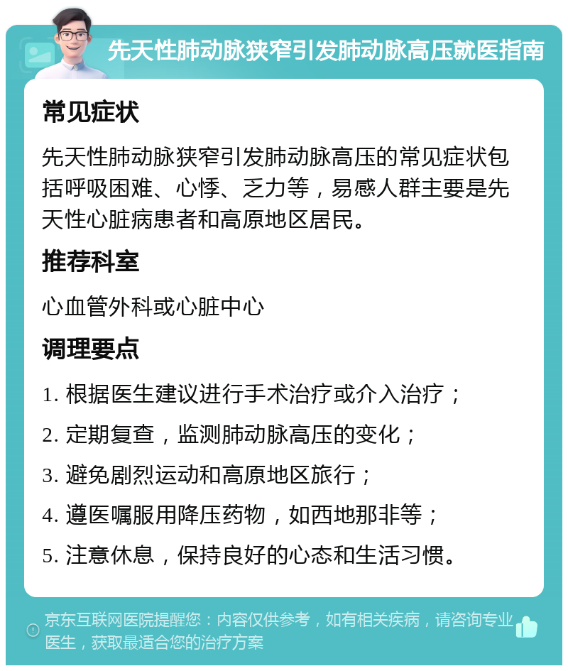 先天性肺动脉狭窄引发肺动脉高压就医指南 常见症状 先天性肺动脉狭窄引发肺动脉高压的常见症状包括呼吸困难、心悸、乏力等，易感人群主要是先天性心脏病患者和高原地区居民。 推荐科室 心血管外科或心脏中心 调理要点 1. 根据医生建议进行手术治疗或介入治疗； 2. 定期复查，监测肺动脉高压的变化； 3. 避免剧烈运动和高原地区旅行； 4. 遵医嘱服用降压药物，如西地那非等； 5. 注意休息，保持良好的心态和生活习惯。