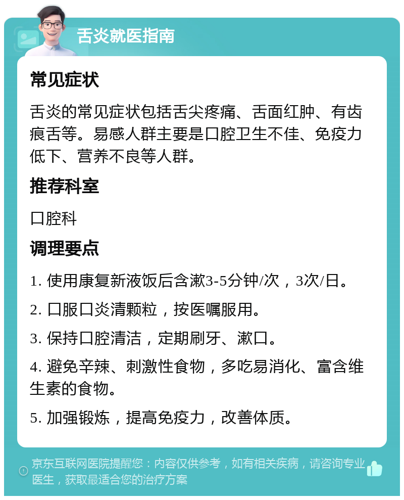 舌炎就医指南 常见症状 舌炎的常见症状包括舌尖疼痛、舌面红肿、有齿痕舌等。易感人群主要是口腔卫生不佳、免疫力低下、营养不良等人群。 推荐科室 口腔科 调理要点 1. 使用康复新液饭后含漱3-5分钟/次，3次/日。 2. 口服口炎清颗粒，按医嘱服用。 3. 保持口腔清洁，定期刷牙、漱口。 4. 避免辛辣、刺激性食物，多吃易消化、富含维生素的食物。 5. 加强锻炼，提高免疫力，改善体质。