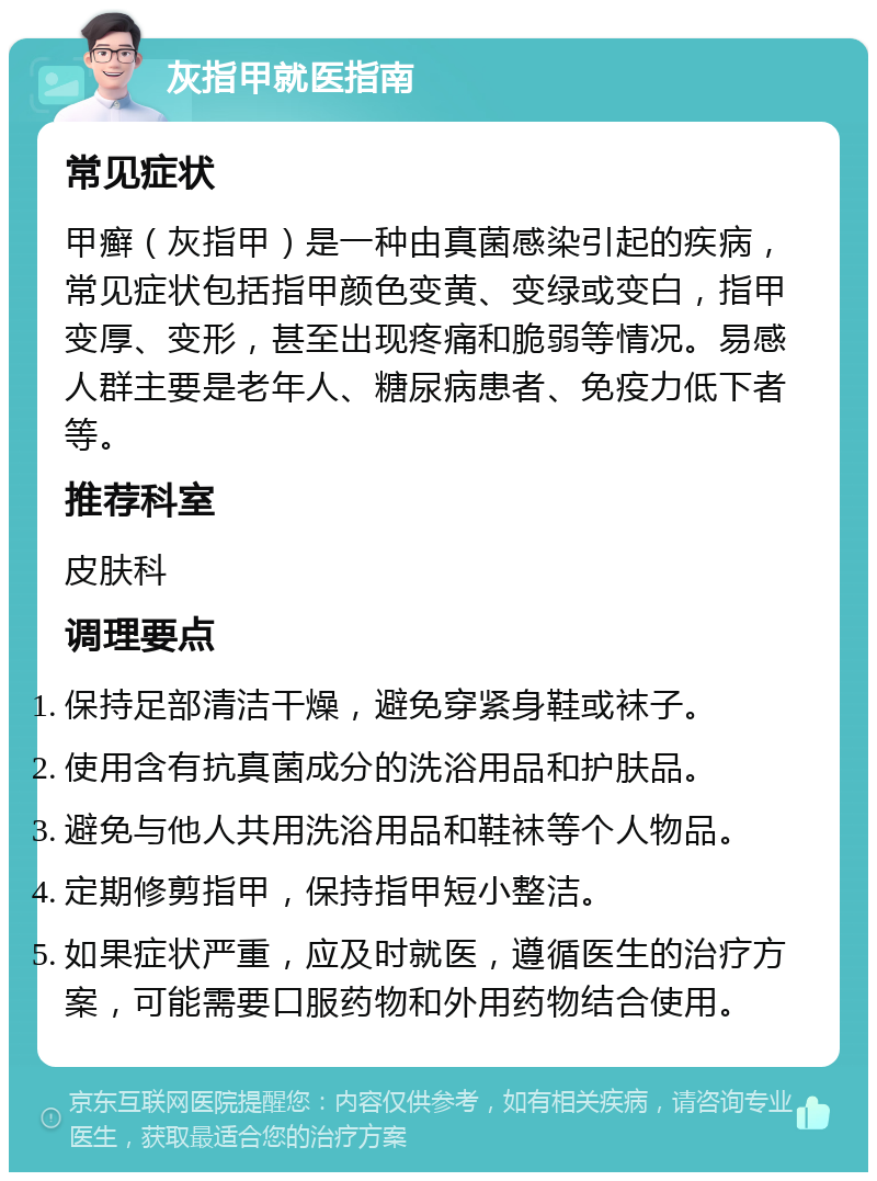 灰指甲就医指南 常见症状 甲癣（灰指甲）是一种由真菌感染引起的疾病，常见症状包括指甲颜色变黄、变绿或变白，指甲变厚、变形，甚至出现疼痛和脆弱等情况。易感人群主要是老年人、糖尿病患者、免疫力低下者等。 推荐科室 皮肤科 调理要点 保持足部清洁干燥，避免穿紧身鞋或袜子。 使用含有抗真菌成分的洗浴用品和护肤品。 避免与他人共用洗浴用品和鞋袜等个人物品。 定期修剪指甲，保持指甲短小整洁。 如果症状严重，应及时就医，遵循医生的治疗方案，可能需要口服药物和外用药物结合使用。