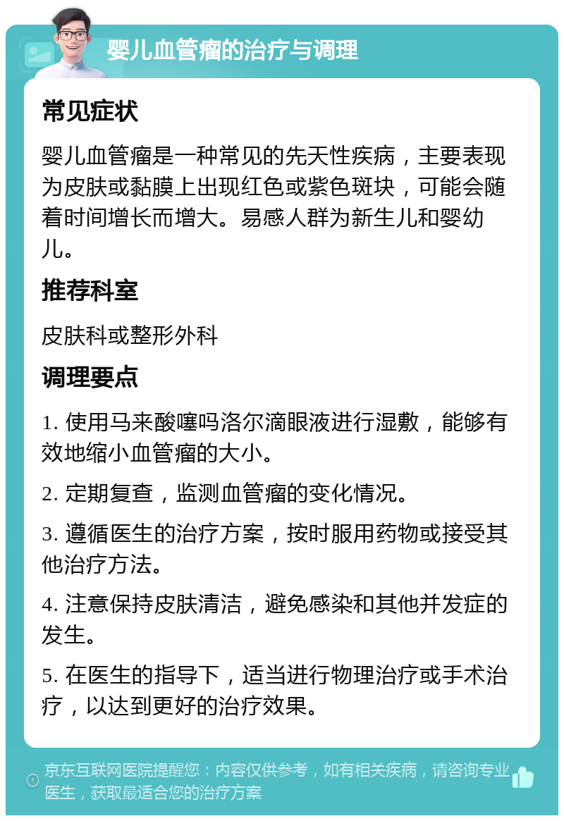 婴儿血管瘤的治疗与调理 常见症状 婴儿血管瘤是一种常见的先天性疾病，主要表现为皮肤或黏膜上出现红色或紫色斑块，可能会随着时间增长而增大。易感人群为新生儿和婴幼儿。 推荐科室 皮肤科或整形外科 调理要点 1. 使用马来酸噻吗洛尔滴眼液进行湿敷，能够有效地缩小血管瘤的大小。 2. 定期复查，监测血管瘤的变化情况。 3. 遵循医生的治疗方案，按时服用药物或接受其他治疗方法。 4. 注意保持皮肤清洁，避免感染和其他并发症的发生。 5. 在医生的指导下，适当进行物理治疗或手术治疗，以达到更好的治疗效果。