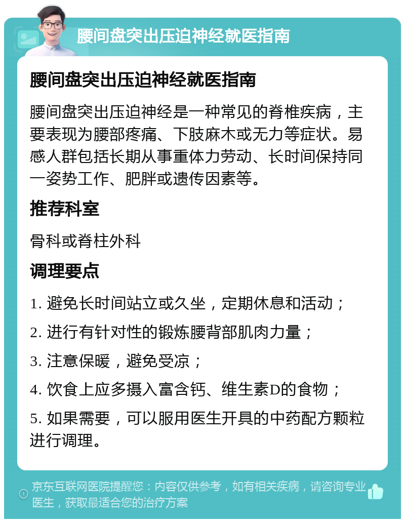 腰间盘突出压迫神经就医指南 腰间盘突出压迫神经就医指南 腰间盘突出压迫神经是一种常见的脊椎疾病，主要表现为腰部疼痛、下肢麻木或无力等症状。易感人群包括长期从事重体力劳动、长时间保持同一姿势工作、肥胖或遗传因素等。 推荐科室 骨科或脊柱外科 调理要点 1. 避免长时间站立或久坐，定期休息和活动； 2. 进行有针对性的锻炼腰背部肌肉力量； 3. 注意保暖，避免受凉； 4. 饮食上应多摄入富含钙、维生素D的食物； 5. 如果需要，可以服用医生开具的中药配方颗粒进行调理。