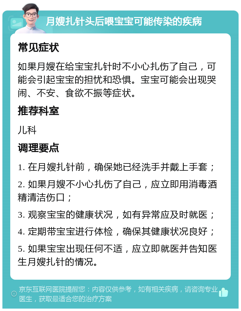 月嫂扎针头后喂宝宝可能传染的疾病 常见症状 如果月嫂在给宝宝扎针时不小心扎伤了自己，可能会引起宝宝的担忧和恐惧。宝宝可能会出现哭闹、不安、食欲不振等症状。 推荐科室 儿科 调理要点 1. 在月嫂扎针前，确保她已经洗手并戴上手套； 2. 如果月嫂不小心扎伤了自己，应立即用消毒酒精清洁伤口； 3. 观察宝宝的健康状况，如有异常应及时就医； 4. 定期带宝宝进行体检，确保其健康状况良好； 5. 如果宝宝出现任何不适，应立即就医并告知医生月嫂扎针的情况。