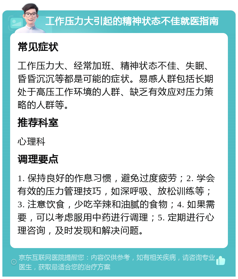 工作压力大引起的精神状态不佳就医指南 常见症状 工作压力大、经常加班、精神状态不佳、失眠、昏昏沉沉等都是可能的症状。易感人群包括长期处于高压工作环境的人群、缺乏有效应对压力策略的人群等。 推荐科室 心理科 调理要点 1. 保持良好的作息习惯，避免过度疲劳；2. 学会有效的压力管理技巧，如深呼吸、放松训练等；3. 注意饮食，少吃辛辣和油腻的食物；4. 如果需要，可以考虑服用中药进行调理；5. 定期进行心理咨询，及时发现和解决问题。