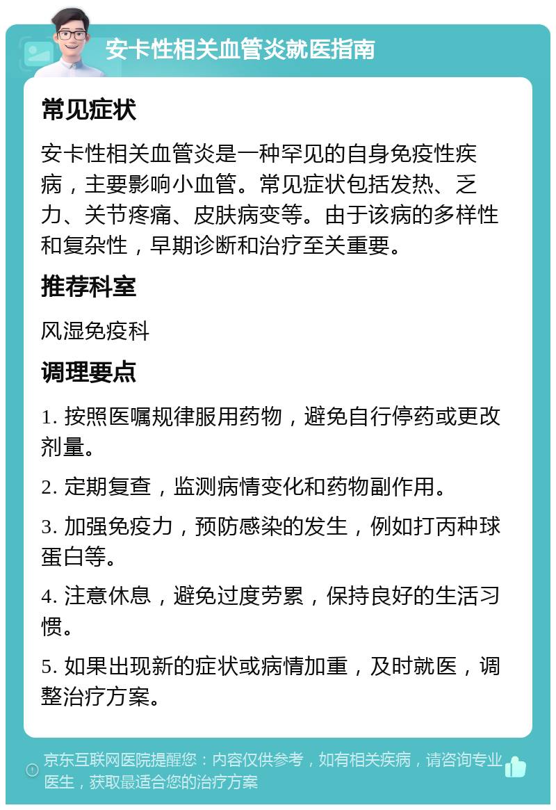 安卡性相关血管炎就医指南 常见症状 安卡性相关血管炎是一种罕见的自身免疫性疾病，主要影响小血管。常见症状包括发热、乏力、关节疼痛、皮肤病变等。由于该病的多样性和复杂性，早期诊断和治疗至关重要。 推荐科室 风湿免疫科 调理要点 1. 按照医嘱规律服用药物，避免自行停药或更改剂量。 2. 定期复查，监测病情变化和药物副作用。 3. 加强免疫力，预防感染的发生，例如打丙种球蛋白等。 4. 注意休息，避免过度劳累，保持良好的生活习惯。 5. 如果出现新的症状或病情加重，及时就医，调整治疗方案。