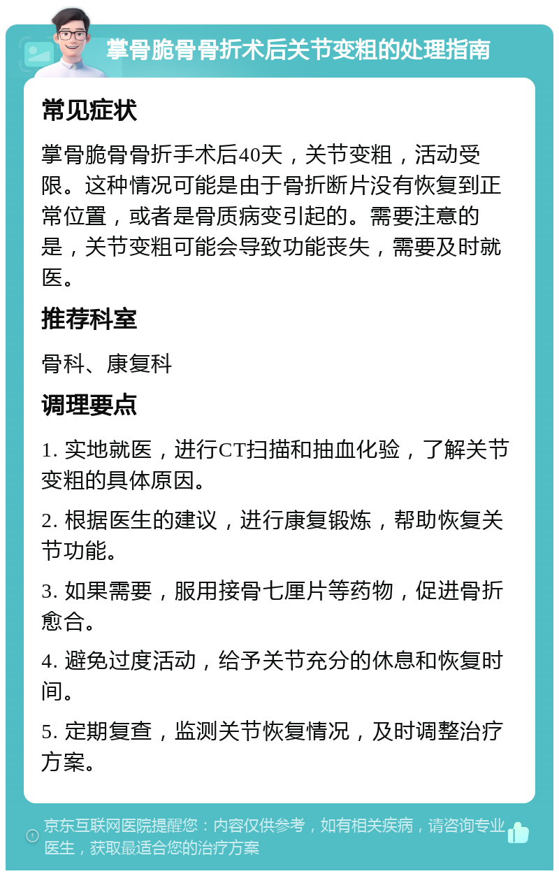 掌骨脆骨骨折术后关节变粗的处理指南 常见症状 掌骨脆骨骨折手术后40天，关节变粗，活动受限。这种情况可能是由于骨折断片没有恢复到正常位置，或者是骨质病变引起的。需要注意的是，关节变粗可能会导致功能丧失，需要及时就医。 推荐科室 骨科、康复科 调理要点 1. 实地就医，进行CT扫描和抽血化验，了解关节变粗的具体原因。 2. 根据医生的建议，进行康复锻炼，帮助恢复关节功能。 3. 如果需要，服用接骨七厘片等药物，促进骨折愈合。 4. 避免过度活动，给予关节充分的休息和恢复时间。 5. 定期复查，监测关节恢复情况，及时调整治疗方案。