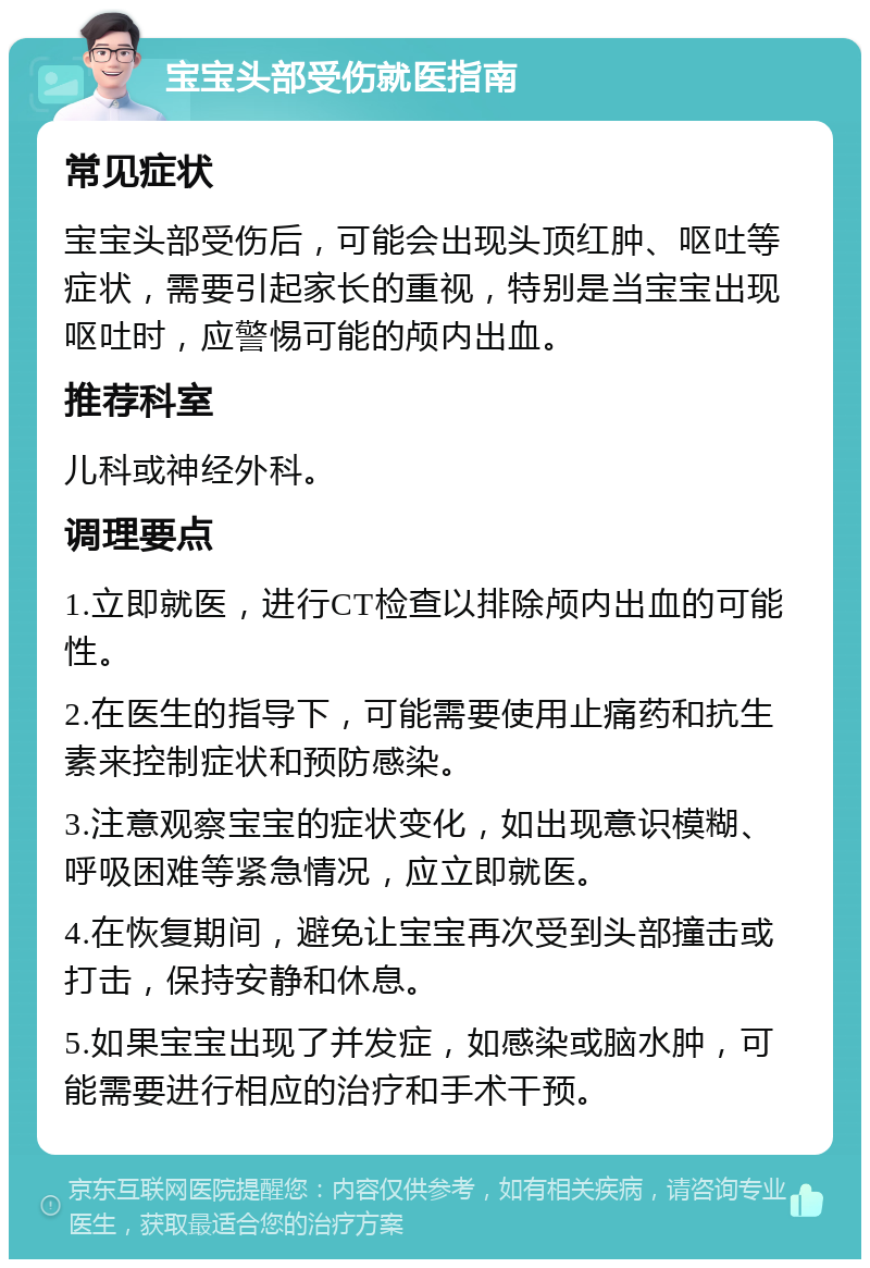 宝宝头部受伤就医指南 常见症状 宝宝头部受伤后，可能会出现头顶红肿、呕吐等症状，需要引起家长的重视，特别是当宝宝出现呕吐时，应警惕可能的颅内出血。 推荐科室 儿科或神经外科。 调理要点 1.立即就医，进行CT检查以排除颅内出血的可能性。 2.在医生的指导下，可能需要使用止痛药和抗生素来控制症状和预防感染。 3.注意观察宝宝的症状变化，如出现意识模糊、呼吸困难等紧急情况，应立即就医。 4.在恢复期间，避免让宝宝再次受到头部撞击或打击，保持安静和休息。 5.如果宝宝出现了并发症，如感染或脑水肿，可能需要进行相应的治疗和手术干预。