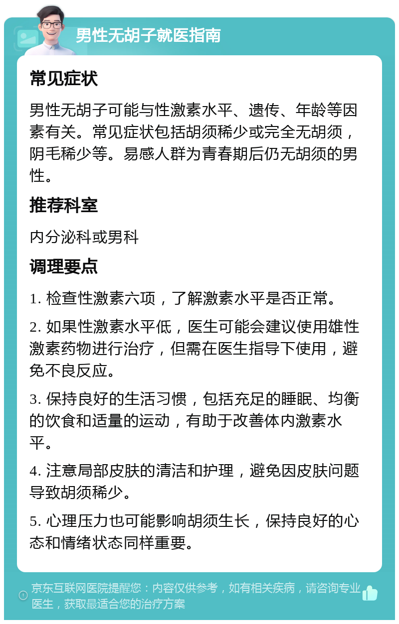 男性无胡子就医指南 常见症状 男性无胡子可能与性激素水平、遗传、年龄等因素有关。常见症状包括胡须稀少或完全无胡须，阴毛稀少等。易感人群为青春期后仍无胡须的男性。 推荐科室 内分泌科或男科 调理要点 1. 检查性激素六项，了解激素水平是否正常。 2. 如果性激素水平低，医生可能会建议使用雄性激素药物进行治疗，但需在医生指导下使用，避免不良反应。 3. 保持良好的生活习惯，包括充足的睡眠、均衡的饮食和适量的运动，有助于改善体内激素水平。 4. 注意局部皮肤的清洁和护理，避免因皮肤问题导致胡须稀少。 5. 心理压力也可能影响胡须生长，保持良好的心态和情绪状态同样重要。