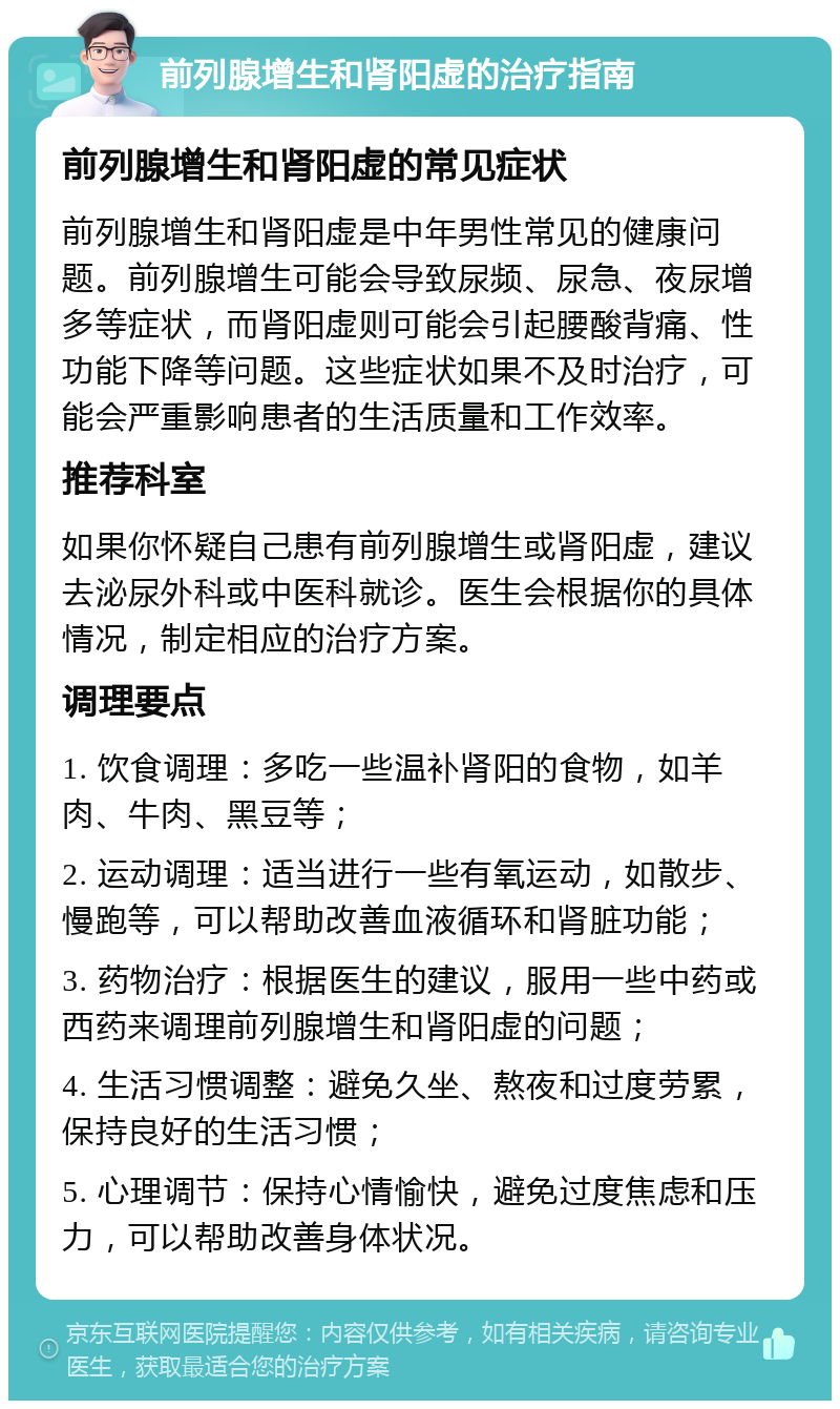 前列腺增生和肾阳虚的治疗指南 前列腺增生和肾阳虚的常见症状 前列腺增生和肾阳虚是中年男性常见的健康问题。前列腺增生可能会导致尿频、尿急、夜尿增多等症状，而肾阳虚则可能会引起腰酸背痛、性功能下降等问题。这些症状如果不及时治疗，可能会严重影响患者的生活质量和工作效率。 推荐科室 如果你怀疑自己患有前列腺增生或肾阳虚，建议去泌尿外科或中医科就诊。医生会根据你的具体情况，制定相应的治疗方案。 调理要点 1. 饮食调理：多吃一些温补肾阳的食物，如羊肉、牛肉、黑豆等； 2. 运动调理：适当进行一些有氧运动，如散步、慢跑等，可以帮助改善血液循环和肾脏功能； 3. 药物治疗：根据医生的建议，服用一些中药或西药来调理前列腺增生和肾阳虚的问题； 4. 生活习惯调整：避免久坐、熬夜和过度劳累，保持良好的生活习惯； 5. 心理调节：保持心情愉快，避免过度焦虑和压力，可以帮助改善身体状况。