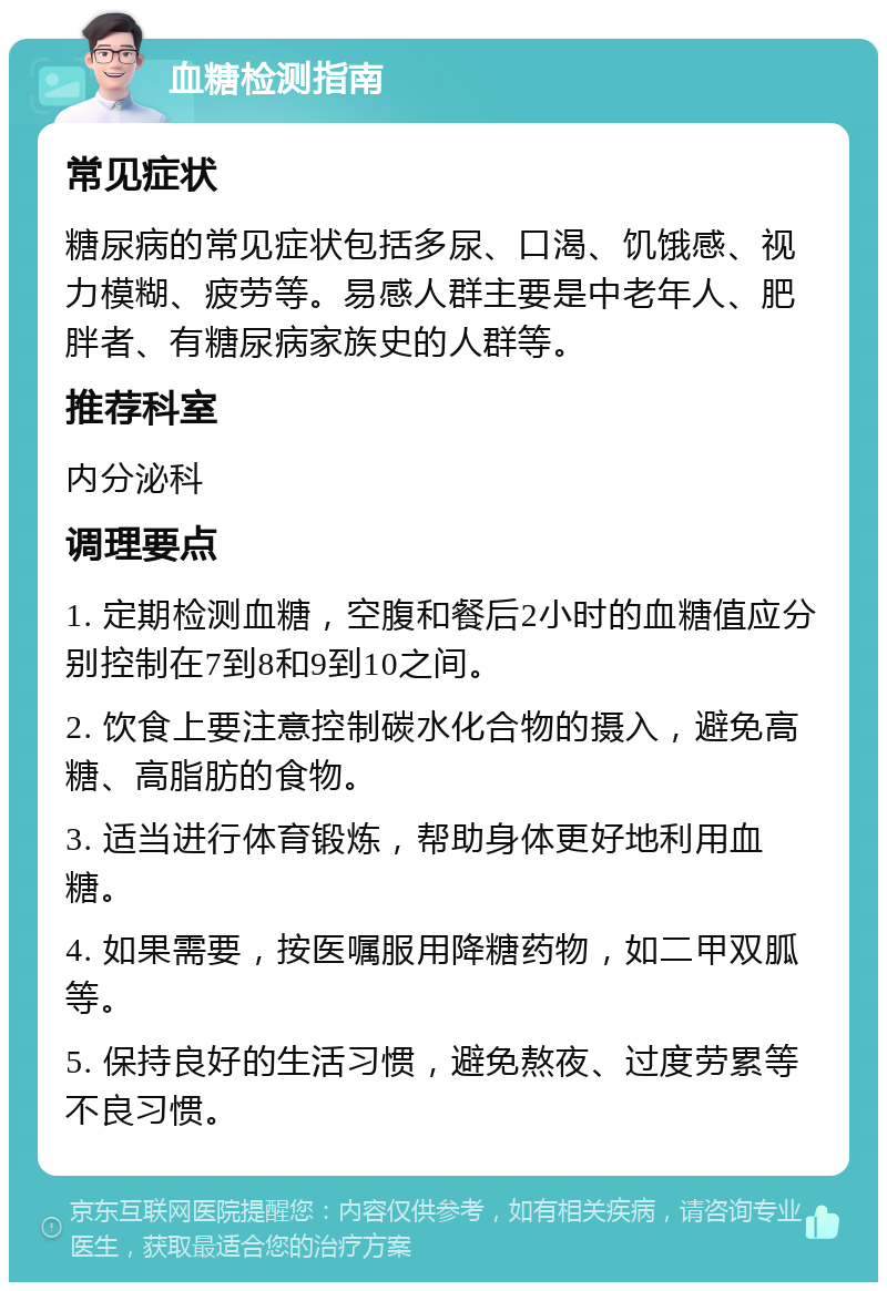 血糖检测指南 常见症状 糖尿病的常见症状包括多尿、口渴、饥饿感、视力模糊、疲劳等。易感人群主要是中老年人、肥胖者、有糖尿病家族史的人群等。 推荐科室 内分泌科 调理要点 1. 定期检测血糖，空腹和餐后2小时的血糖值应分别控制在7到8和9到10之间。 2. 饮食上要注意控制碳水化合物的摄入，避免高糖、高脂肪的食物。 3. 适当进行体育锻炼，帮助身体更好地利用血糖。 4. 如果需要，按医嘱服用降糖药物，如二甲双胍等。 5. 保持良好的生活习惯，避免熬夜、过度劳累等不良习惯。