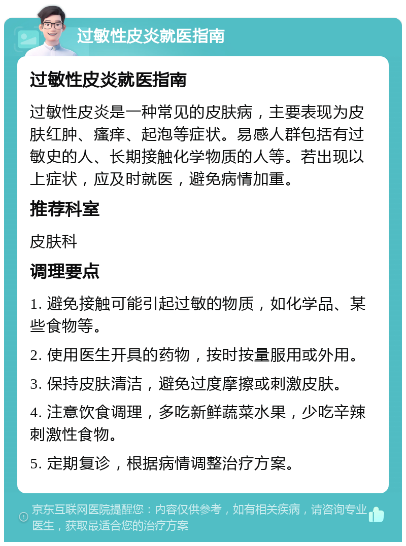 过敏性皮炎就医指南 过敏性皮炎就医指南 过敏性皮炎是一种常见的皮肤病，主要表现为皮肤红肿、瘙痒、起泡等症状。易感人群包括有过敏史的人、长期接触化学物质的人等。若出现以上症状，应及时就医，避免病情加重。 推荐科室 皮肤科 调理要点 1. 避免接触可能引起过敏的物质，如化学品、某些食物等。 2. 使用医生开具的药物，按时按量服用或外用。 3. 保持皮肤清洁，避免过度摩擦或刺激皮肤。 4. 注意饮食调理，多吃新鲜蔬菜水果，少吃辛辣刺激性食物。 5. 定期复诊，根据病情调整治疗方案。