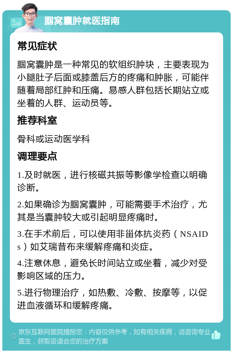 腘窝囊肿就医指南 常见症状 腘窝囊肿是一种常见的软组织肿块，主要表现为小腿肚子后面或膝盖后方的疼痛和肿胀，可能伴随着局部红肿和压痛。易感人群包括长期站立或坐着的人群、运动员等。 推荐科室 骨科或运动医学科 调理要点 1.及时就医，进行核磁共振等影像学检查以明确诊断。 2.如果确诊为腘窝囊肿，可能需要手术治疗，尤其是当囊肿较大或引起明显疼痛时。 3.在手术前后，可以使用非甾体抗炎药（NSAIDs）如艾瑞昔布来缓解疼痛和炎症。 4.注意休息，避免长时间站立或坐着，减少对受影响区域的压力。 5.进行物理治疗，如热敷、冷敷、按摩等，以促进血液循环和缓解疼痛。