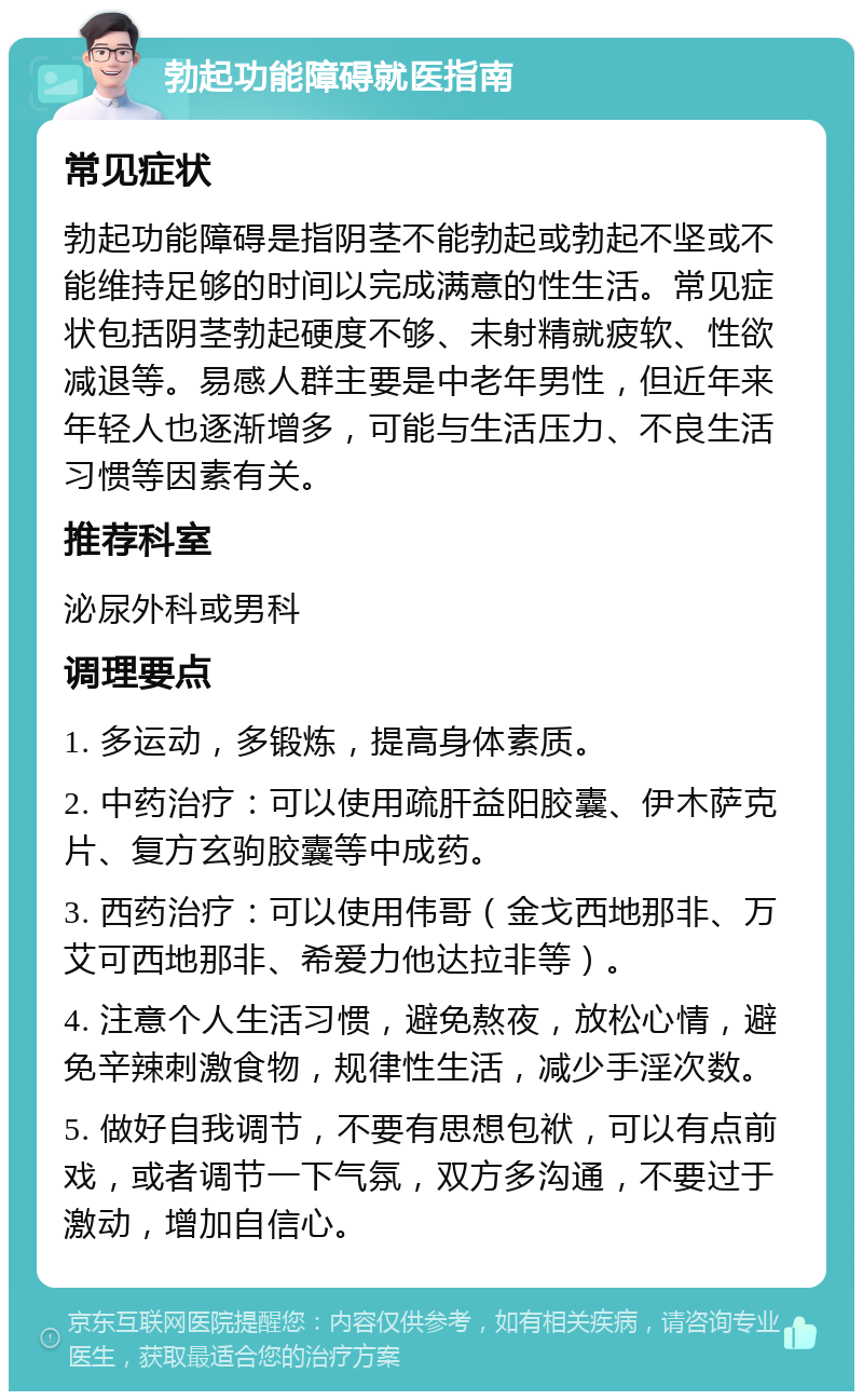 勃起功能障碍就医指南 常见症状 勃起功能障碍是指阴茎不能勃起或勃起不坚或不能维持足够的时间以完成满意的性生活。常见症状包括阴茎勃起硬度不够、未射精就疲软、性欲减退等。易感人群主要是中老年男性，但近年来年轻人也逐渐增多，可能与生活压力、不良生活习惯等因素有关。 推荐科室 泌尿外科或男科 调理要点 1. 多运动，多锻炼，提高身体素质。 2. 中药治疗：可以使用疏肝益阳胶囊、伊木萨克片、复方玄驹胶囊等中成药。 3. 西药治疗：可以使用伟哥（金戈西地那非、万艾可西地那非、希爱力他达拉非等）。 4. 注意个人生活习惯，避免熬夜，放松心情，避免辛辣刺激食物，规律性生活，减少手淫次数。 5. 做好自我调节，不要有思想包袱，可以有点前戏，或者调节一下气氛，双方多沟通，不要过于激动，增加自信心。