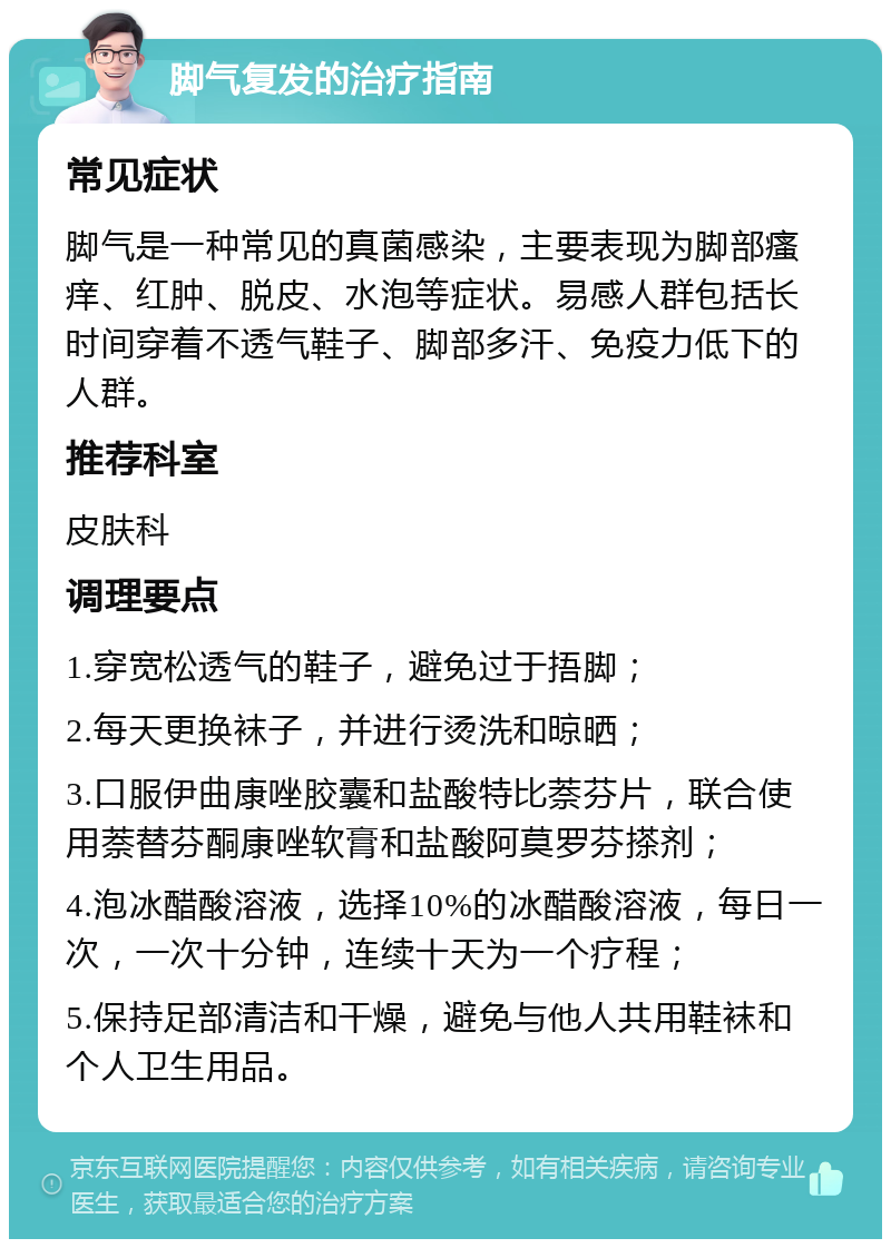 脚气复发的治疗指南 常见症状 脚气是一种常见的真菌感染，主要表现为脚部瘙痒、红肿、脱皮、水泡等症状。易感人群包括长时间穿着不透气鞋子、脚部多汗、免疫力低下的人群。 推荐科室 皮肤科 调理要点 1.穿宽松透气的鞋子，避免过于捂脚； 2.每天更换袜子，并进行烫洗和晾晒； 3.口服伊曲康唑胶囊和盐酸特比萘芬片，联合使用萘替芬酮康唑软膏和盐酸阿莫罗芬搽剂； 4.泡冰醋酸溶液，选择10%的冰醋酸溶液，每日一次，一次十分钟，连续十天为一个疗程； 5.保持足部清洁和干燥，避免与他人共用鞋袜和个人卫生用品。