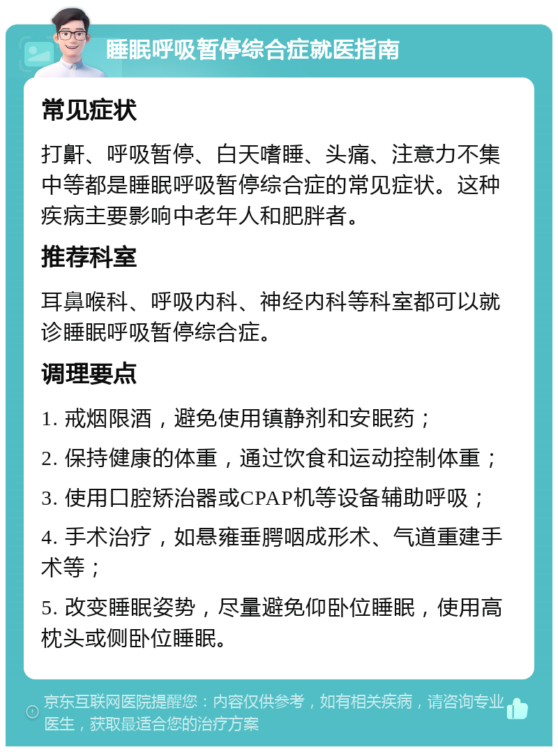 睡眠呼吸暂停综合症就医指南 常见症状 打鼾、呼吸暂停、白天嗜睡、头痛、注意力不集中等都是睡眠呼吸暂停综合症的常见症状。这种疾病主要影响中老年人和肥胖者。 推荐科室 耳鼻喉科、呼吸内科、神经内科等科室都可以就诊睡眠呼吸暂停综合症。 调理要点 1. 戒烟限酒，避免使用镇静剂和安眠药； 2. 保持健康的体重，通过饮食和运动控制体重； 3. 使用口腔矫治器或CPAP机等设备辅助呼吸； 4. 手术治疗，如悬雍垂腭咽成形术、气道重建手术等； 5. 改变睡眠姿势，尽量避免仰卧位睡眠，使用高枕头或侧卧位睡眠。