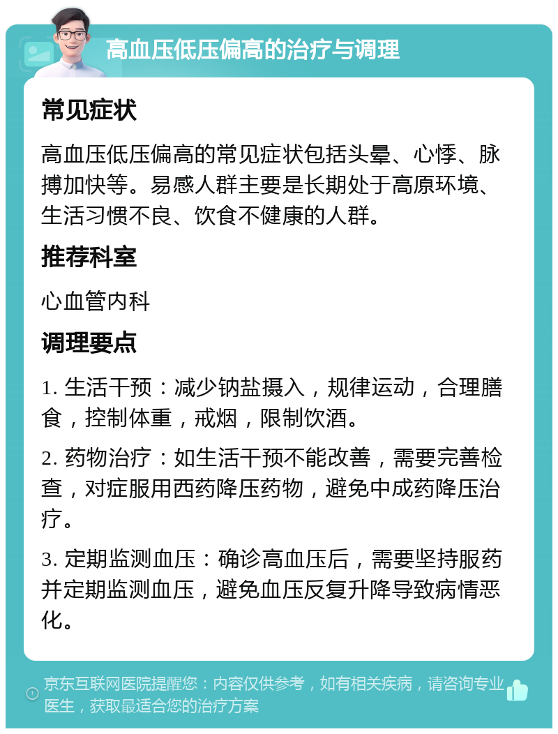 高血压低压偏高的治疗与调理 常见症状 高血压低压偏高的常见症状包括头晕、心悸、脉搏加快等。易感人群主要是长期处于高原环境、生活习惯不良、饮食不健康的人群。 推荐科室 心血管内科 调理要点 1. 生活干预：减少钠盐摄入，规律运动，合理膳食，控制体重，戒烟，限制饮酒。 2. 药物治疗：如生活干预不能改善，需要完善检查，对症服用西药降压药物，避免中成药降压治疗。 3. 定期监测血压：确诊高血压后，需要坚持服药并定期监测血压，避免血压反复升降导致病情恶化。