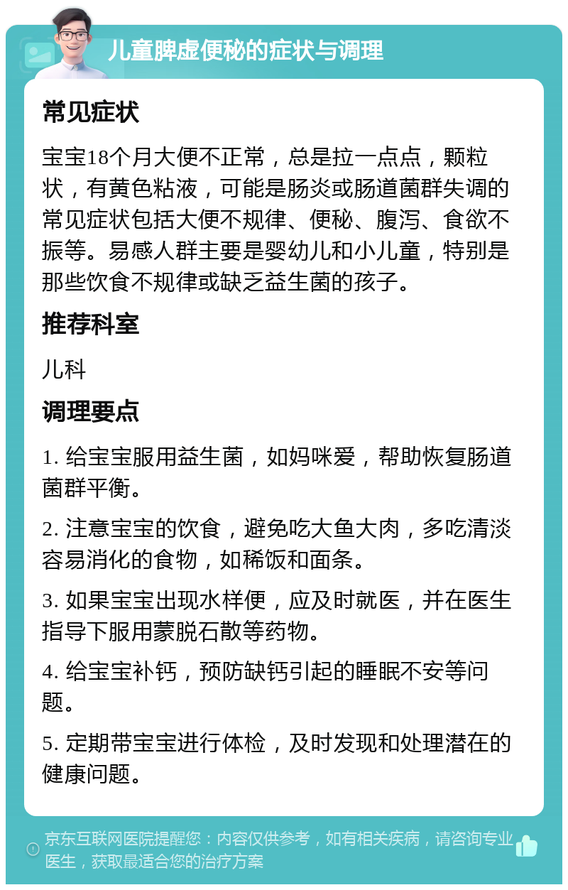 儿童脾虚便秘的症状与调理 常见症状 宝宝18个月大便不正常，总是拉一点点，颗粒状，有黄色粘液，可能是肠炎或肠道菌群失调的常见症状包括大便不规律、便秘、腹泻、食欲不振等。易感人群主要是婴幼儿和小儿童，特别是那些饮食不规律或缺乏益生菌的孩子。 推荐科室 儿科 调理要点 1. 给宝宝服用益生菌，如妈咪爱，帮助恢复肠道菌群平衡。 2. 注意宝宝的饮食，避免吃大鱼大肉，多吃清淡容易消化的食物，如稀饭和面条。 3. 如果宝宝出现水样便，应及时就医，并在医生指导下服用蒙脱石散等药物。 4. 给宝宝补钙，预防缺钙引起的睡眠不安等问题。 5. 定期带宝宝进行体检，及时发现和处理潜在的健康问题。