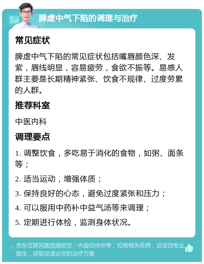 脾虚中气下陷的调理与治疗 常见症状 脾虚中气下陷的常见症状包括嘴唇颜色深、发紫，唇线明显，容易疲劳，食欲不振等。易感人群主要是长期精神紧张、饮食不规律、过度劳累的人群。 推荐科室 中医内科 调理要点 1. 调整饮食，多吃易于消化的食物，如粥、面条等； 2. 适当运动，增强体质； 3. 保持良好的心态，避免过度紧张和压力； 4. 可以服用中药补中益气汤等来调理； 5. 定期进行体检，监测身体状况。