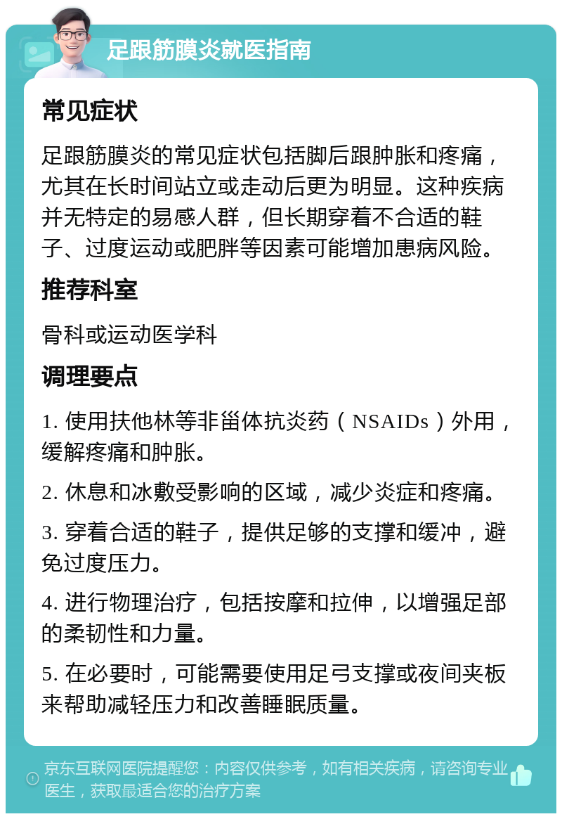 足跟筋膜炎就医指南 常见症状 足跟筋膜炎的常见症状包括脚后跟肿胀和疼痛，尤其在长时间站立或走动后更为明显。这种疾病并无特定的易感人群，但长期穿着不合适的鞋子、过度运动或肥胖等因素可能增加患病风险。 推荐科室 骨科或运动医学科 调理要点 1. 使用扶他林等非甾体抗炎药（NSAIDs）外用，缓解疼痛和肿胀。 2. 休息和冰敷受影响的区域，减少炎症和疼痛。 3. 穿着合适的鞋子，提供足够的支撑和缓冲，避免过度压力。 4. 进行物理治疗，包括按摩和拉伸，以增强足部的柔韧性和力量。 5. 在必要时，可能需要使用足弓支撑或夜间夹板来帮助减轻压力和改善睡眠质量。