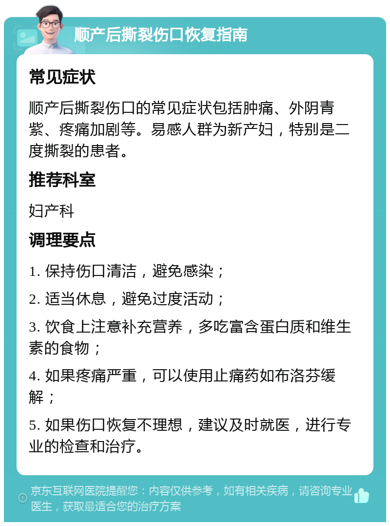 顺产后撕裂伤口恢复指南 常见症状 顺产后撕裂伤口的常见症状包括肿痛、外阴青紫、疼痛加剧等。易感人群为新产妇，特别是二度撕裂的患者。 推荐科室 妇产科 调理要点 1. 保持伤口清洁，避免感染； 2. 适当休息，避免过度活动； 3. 饮食上注意补充营养，多吃富含蛋白质和维生素的食物； 4. 如果疼痛严重，可以使用止痛药如布洛芬缓解； 5. 如果伤口恢复不理想，建议及时就医，进行专业的检查和治疗。