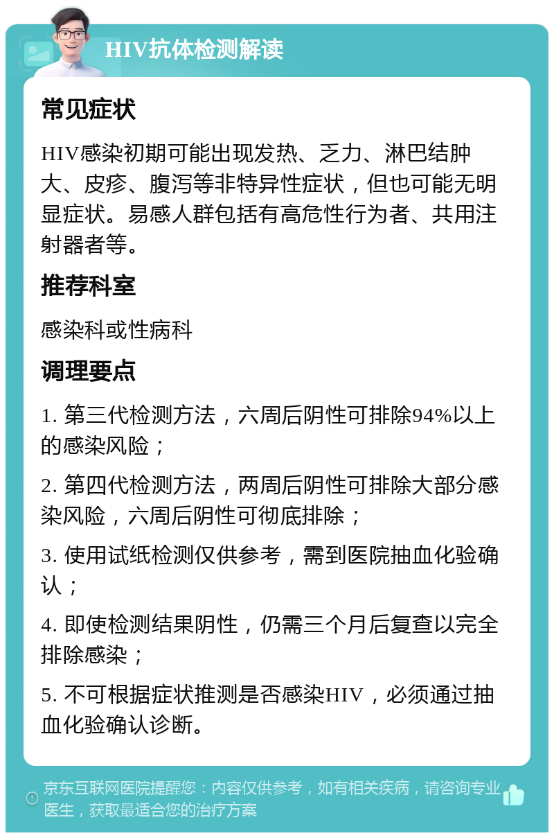 HIV抗体检测解读 常见症状 HIV感染初期可能出现发热、乏力、淋巴结肿大、皮疹、腹泻等非特异性症状，但也可能无明显症状。易感人群包括有高危性行为者、共用注射器者等。 推荐科室 感染科或性病科 调理要点 1. 第三代检测方法，六周后阴性可排除94%以上的感染风险； 2. 第四代检测方法，两周后阴性可排除大部分感染风险，六周后阴性可彻底排除； 3. 使用试纸检测仅供参考，需到医院抽血化验确认； 4. 即使检测结果阴性，仍需三个月后复查以完全排除感染； 5. 不可根据症状推测是否感染HIV，必须通过抽血化验确认诊断。