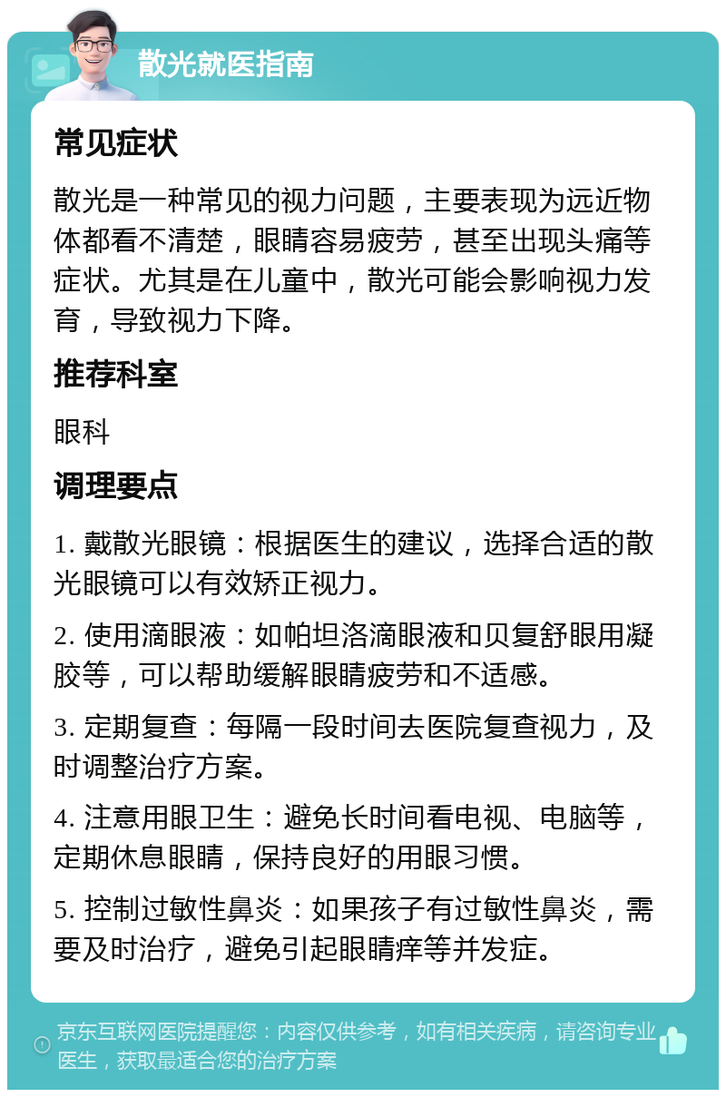 散光就医指南 常见症状 散光是一种常见的视力问题，主要表现为远近物体都看不清楚，眼睛容易疲劳，甚至出现头痛等症状。尤其是在儿童中，散光可能会影响视力发育，导致视力下降。 推荐科室 眼科 调理要点 1. 戴散光眼镜：根据医生的建议，选择合适的散光眼镜可以有效矫正视力。 2. 使用滴眼液：如帕坦洛滴眼液和贝复舒眼用凝胶等，可以帮助缓解眼睛疲劳和不适感。 3. 定期复查：每隔一段时间去医院复查视力，及时调整治疗方案。 4. 注意用眼卫生：避免长时间看电视、电脑等，定期休息眼睛，保持良好的用眼习惯。 5. 控制过敏性鼻炎：如果孩子有过敏性鼻炎，需要及时治疗，避免引起眼睛痒等并发症。