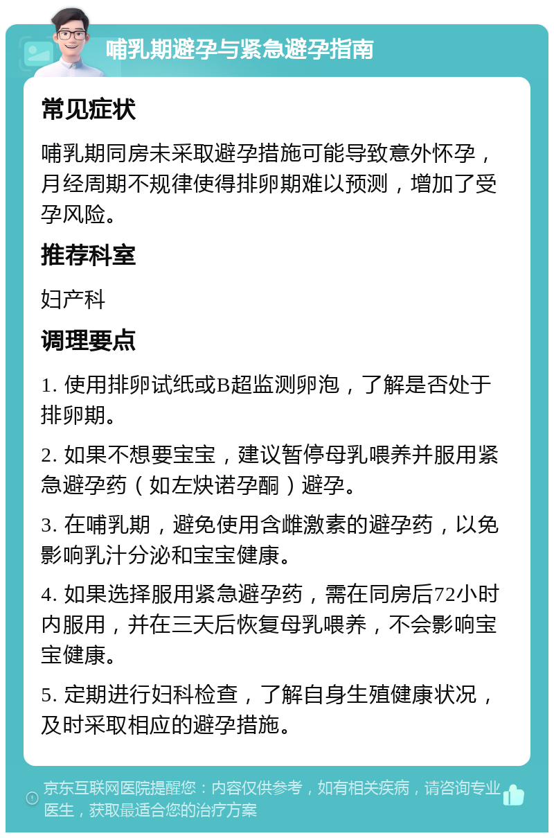 哺乳期避孕与紧急避孕指南 常见症状 哺乳期同房未采取避孕措施可能导致意外怀孕，月经周期不规律使得排卵期难以预测，增加了受孕风险。 推荐科室 妇产科 调理要点 1. 使用排卵试纸或B超监测卵泡，了解是否处于排卵期。 2. 如果不想要宝宝，建议暂停母乳喂养并服用紧急避孕药（如左炔诺孕酮）避孕。 3. 在哺乳期，避免使用含雌激素的避孕药，以免影响乳汁分泌和宝宝健康。 4. 如果选择服用紧急避孕药，需在同房后72小时内服用，并在三天后恢复母乳喂养，不会影响宝宝健康。 5. 定期进行妇科检查，了解自身生殖健康状况，及时采取相应的避孕措施。