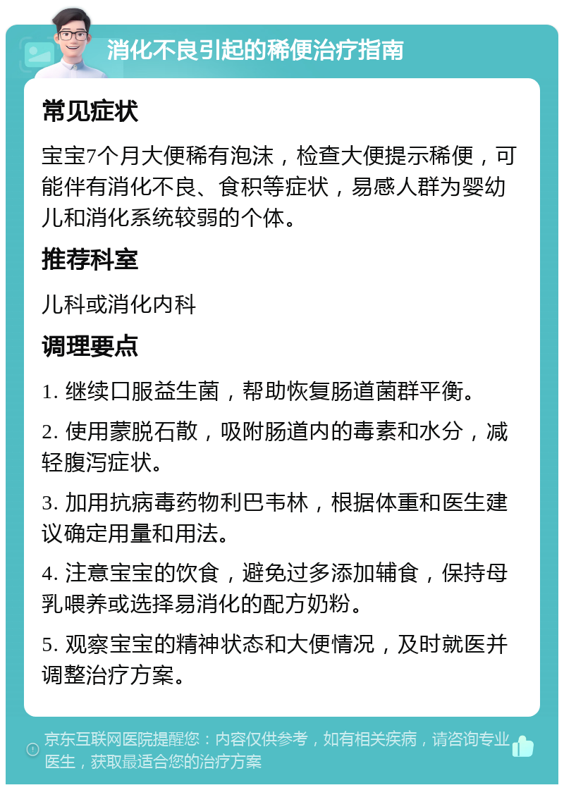 消化不良引起的稀便治疗指南 常见症状 宝宝7个月大便稀有泡沫，检查大便提示稀便，可能伴有消化不良、食积等症状，易感人群为婴幼儿和消化系统较弱的个体。 推荐科室 儿科或消化内科 调理要点 1. 继续口服益生菌，帮助恢复肠道菌群平衡。 2. 使用蒙脱石散，吸附肠道内的毒素和水分，减轻腹泻症状。 3. 加用抗病毒药物利巴韦林，根据体重和医生建议确定用量和用法。 4. 注意宝宝的饮食，避免过多添加辅食，保持母乳喂养或选择易消化的配方奶粉。 5. 观察宝宝的精神状态和大便情况，及时就医并调整治疗方案。