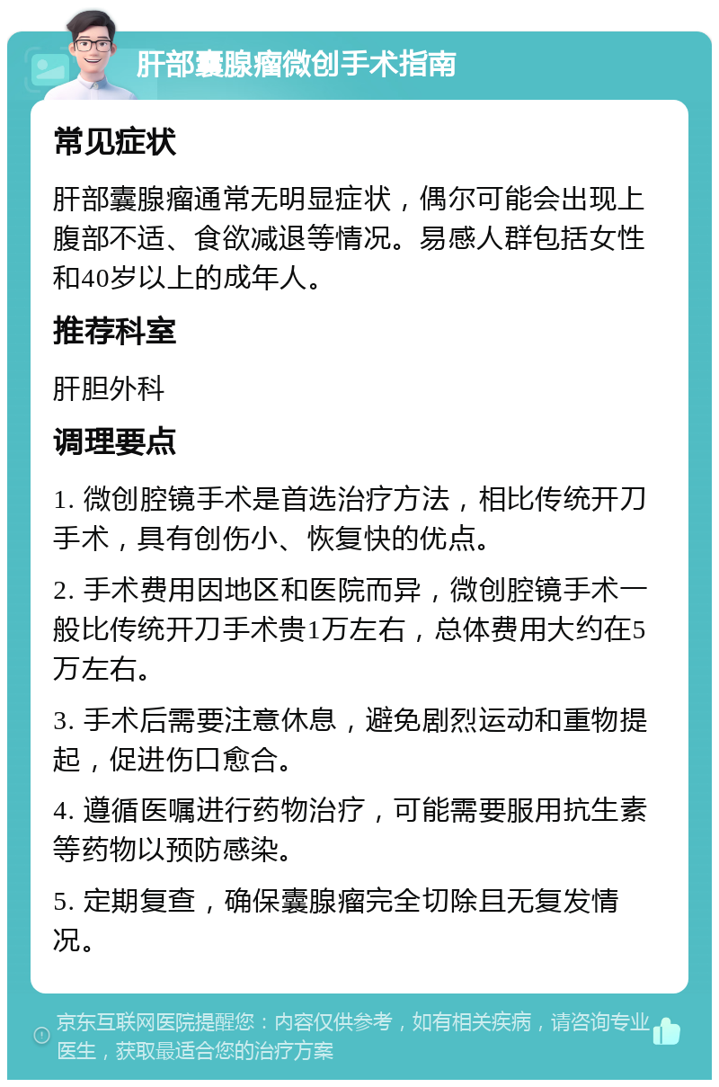 肝部囊腺瘤微创手术指南 常见症状 肝部囊腺瘤通常无明显症状，偶尔可能会出现上腹部不适、食欲减退等情况。易感人群包括女性和40岁以上的成年人。 推荐科室 肝胆外科 调理要点 1. 微创腔镜手术是首选治疗方法，相比传统开刀手术，具有创伤小、恢复快的优点。 2. 手术费用因地区和医院而异，微创腔镜手术一般比传统开刀手术贵1万左右，总体费用大约在5万左右。 3. 手术后需要注意休息，避免剧烈运动和重物提起，促进伤口愈合。 4. 遵循医嘱进行药物治疗，可能需要服用抗生素等药物以预防感染。 5. 定期复查，确保囊腺瘤完全切除且无复发情况。