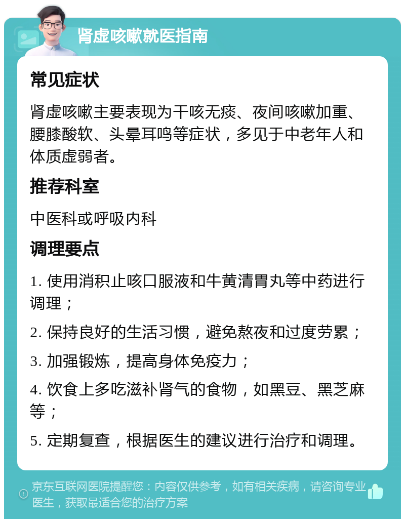 肾虚咳嗽就医指南 常见症状 肾虚咳嗽主要表现为干咳无痰、夜间咳嗽加重、腰膝酸软、头晕耳鸣等症状，多见于中老年人和体质虚弱者。 推荐科室 中医科或呼吸内科 调理要点 1. 使用消积止咳口服液和牛黄清胃丸等中药进行调理； 2. 保持良好的生活习惯，避免熬夜和过度劳累； 3. 加强锻炼，提高身体免疫力； 4. 饮食上多吃滋补肾气的食物，如黑豆、黑芝麻等； 5. 定期复查，根据医生的建议进行治疗和调理。