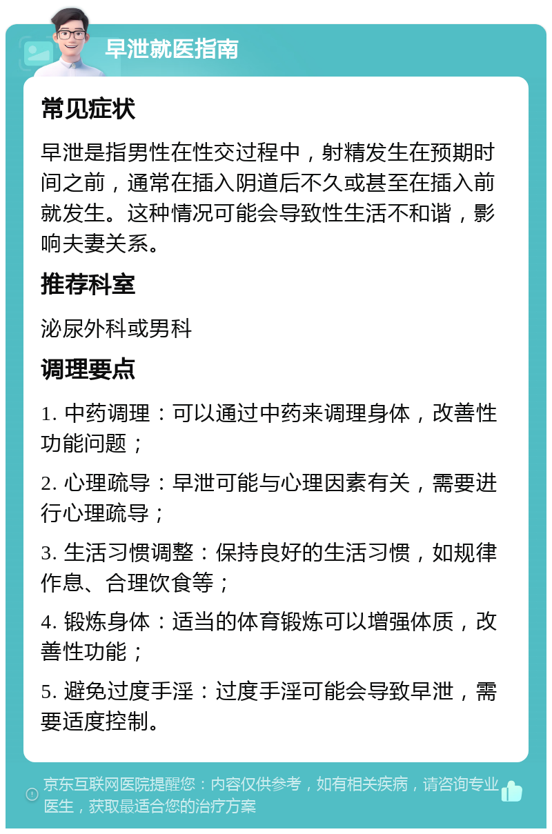 早泄就医指南 常见症状 早泄是指男性在性交过程中，射精发生在预期时间之前，通常在插入阴道后不久或甚至在插入前就发生。这种情况可能会导致性生活不和谐，影响夫妻关系。 推荐科室 泌尿外科或男科 调理要点 1. 中药调理：可以通过中药来调理身体，改善性功能问题； 2. 心理疏导：早泄可能与心理因素有关，需要进行心理疏导； 3. 生活习惯调整：保持良好的生活习惯，如规律作息、合理饮食等； 4. 锻炼身体：适当的体育锻炼可以增强体质，改善性功能； 5. 避免过度手淫：过度手淫可能会导致早泄，需要适度控制。