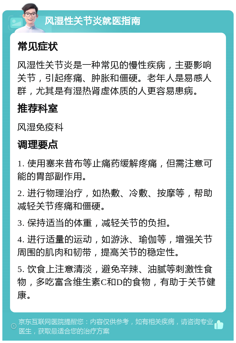 风湿性关节炎就医指南 常见症状 风湿性关节炎是一种常见的慢性疾病，主要影响关节，引起疼痛、肿胀和僵硬。老年人是易感人群，尤其是有湿热肾虚体质的人更容易患病。 推荐科室 风湿免疫科 调理要点 1. 使用塞来昔布等止痛药缓解疼痛，但需注意可能的胃部副作用。 2. 进行物理治疗，如热敷、冷敷、按摩等，帮助减轻关节疼痛和僵硬。 3. 保持适当的体重，减轻关节的负担。 4. 进行适量的运动，如游泳、瑜伽等，增强关节周围的肌肉和韧带，提高关节的稳定性。 5. 饮食上注意清淡，避免辛辣、油腻等刺激性食物，多吃富含维生素C和D的食物，有助于关节健康。