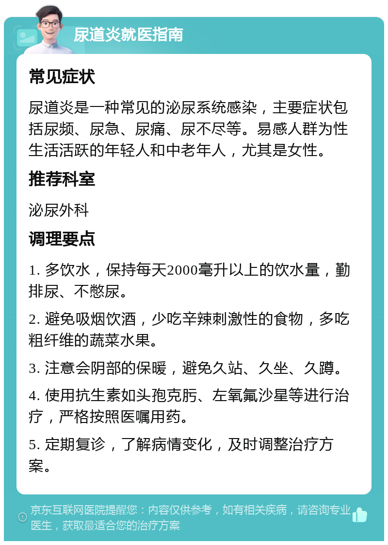 尿道炎就医指南 常见症状 尿道炎是一种常见的泌尿系统感染，主要症状包括尿频、尿急、尿痛、尿不尽等。易感人群为性生活活跃的年轻人和中老年人，尤其是女性。 推荐科室 泌尿外科 调理要点 1. 多饮水，保持每天2000毫升以上的饮水量，勤排尿、不憋尿。 2. 避免吸烟饮酒，少吃辛辣刺激性的食物，多吃粗纤维的蔬菜水果。 3. 注意会阴部的保暖，避免久站、久坐、久蹲。 4. 使用抗生素如头孢克肟、左氧氟沙星等进行治疗，严格按照医嘱用药。 5. 定期复诊，了解病情变化，及时调整治疗方案。