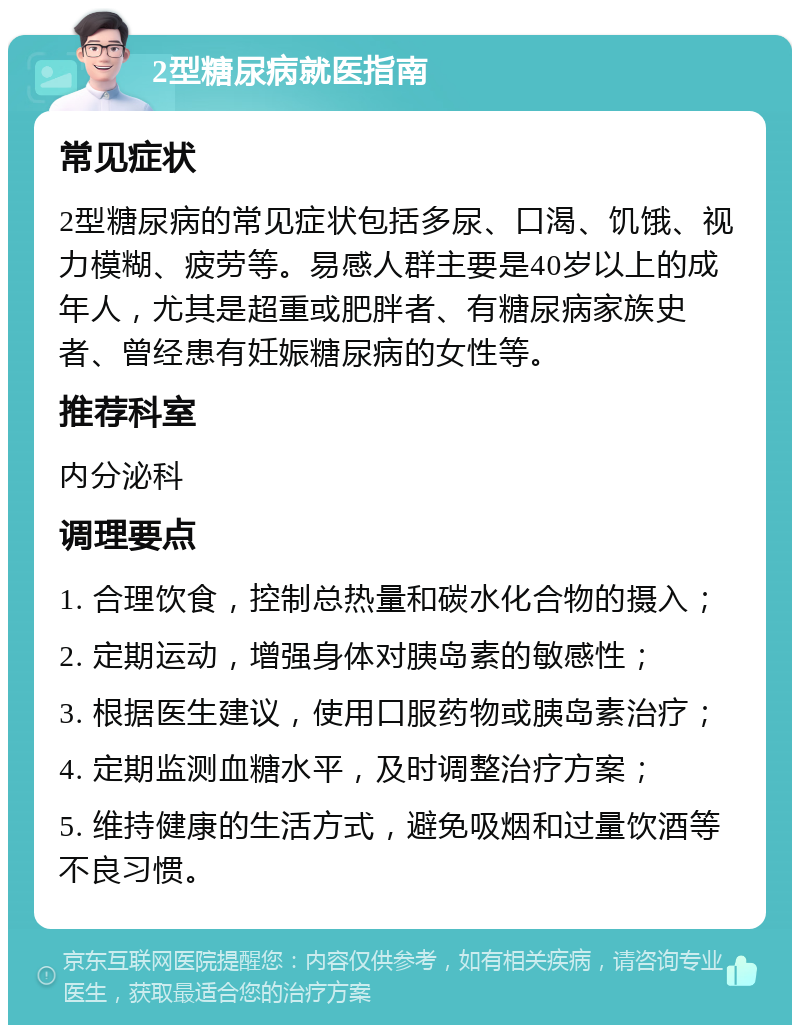 2型糖尿病就医指南 常见症状 2型糖尿病的常见症状包括多尿、口渴、饥饿、视力模糊、疲劳等。易感人群主要是40岁以上的成年人，尤其是超重或肥胖者、有糖尿病家族史者、曾经患有妊娠糖尿病的女性等。 推荐科室 内分泌科 调理要点 1. 合理饮食，控制总热量和碳水化合物的摄入； 2. 定期运动，增强身体对胰岛素的敏感性； 3. 根据医生建议，使用口服药物或胰岛素治疗； 4. 定期监测血糖水平，及时调整治疗方案； 5. 维持健康的生活方式，避免吸烟和过量饮酒等不良习惯。