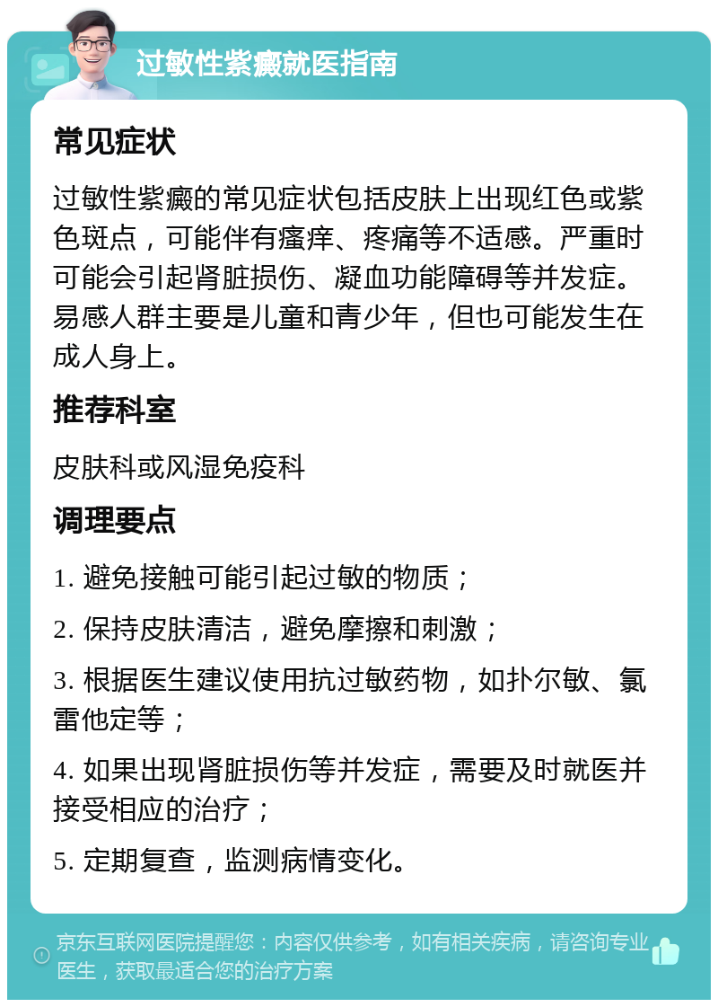 过敏性紫癜就医指南 常见症状 过敏性紫癜的常见症状包括皮肤上出现红色或紫色斑点，可能伴有瘙痒、疼痛等不适感。严重时可能会引起肾脏损伤、凝血功能障碍等并发症。易感人群主要是儿童和青少年，但也可能发生在成人身上。 推荐科室 皮肤科或风湿免疫科 调理要点 1. 避免接触可能引起过敏的物质； 2. 保持皮肤清洁，避免摩擦和刺激； 3. 根据医生建议使用抗过敏药物，如扑尔敏、氯雷他定等； 4. 如果出现肾脏损伤等并发症，需要及时就医并接受相应的治疗； 5. 定期复查，监测病情变化。