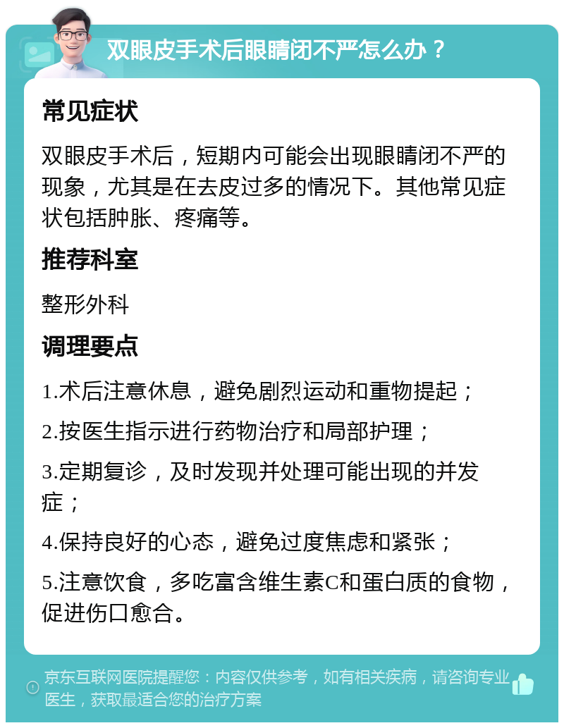 双眼皮手术后眼睛闭不严怎么办？ 常见症状 双眼皮手术后，短期内可能会出现眼睛闭不严的现象，尤其是在去皮过多的情况下。其他常见症状包括肿胀、疼痛等。 推荐科室 整形外科 调理要点 1.术后注意休息，避免剧烈运动和重物提起； 2.按医生指示进行药物治疗和局部护理； 3.定期复诊，及时发现并处理可能出现的并发症； 4.保持良好的心态，避免过度焦虑和紧张； 5.注意饮食，多吃富含维生素C和蛋白质的食物，促进伤口愈合。