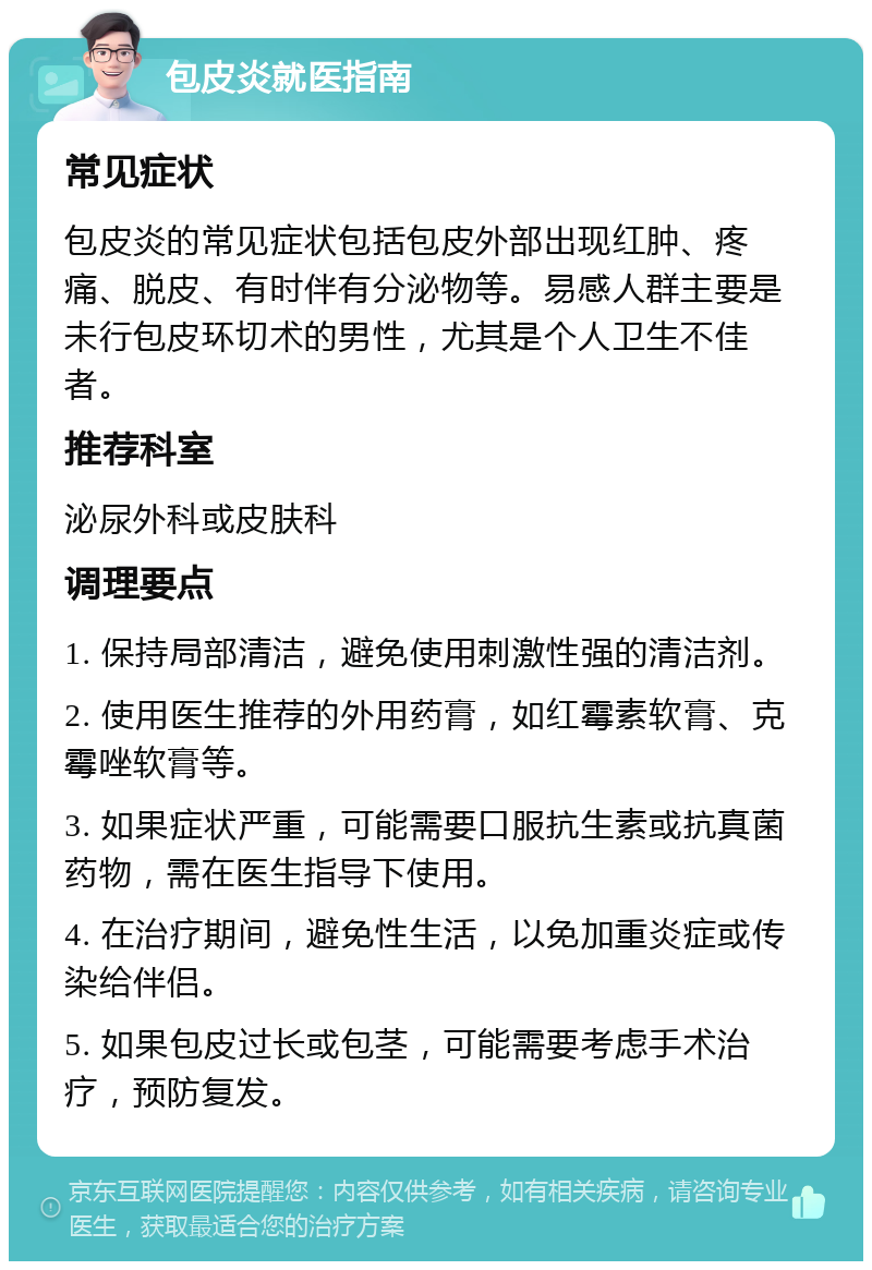 包皮炎就医指南 常见症状 包皮炎的常见症状包括包皮外部出现红肿、疼痛、脱皮、有时伴有分泌物等。易感人群主要是未行包皮环切术的男性，尤其是个人卫生不佳者。 推荐科室 泌尿外科或皮肤科 调理要点 1. 保持局部清洁，避免使用刺激性强的清洁剂。 2. 使用医生推荐的外用药膏，如红霉素软膏、克霉唑软膏等。 3. 如果症状严重，可能需要口服抗生素或抗真菌药物，需在医生指导下使用。 4. 在治疗期间，避免性生活，以免加重炎症或传染给伴侣。 5. 如果包皮过长或包茎，可能需要考虑手术治疗，预防复发。